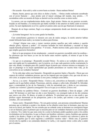 - De acuerdo - Kan saltó y echó a correr hasta su tienda - Hasta mañana Omius!
   - Bueno, bueno, parece que este chico es dicho y hecho... - Omius estaba realmente asombrado
con el joven Samurai - ...muy pronto será el mayor estratega del mundo, muy pronto... - Y
acostándose sobre un montón de hojas se durmió con las estrellas como su único techo.
   La aurora, con sus resplandecientes dedos rojos, llegó pronto. Omius era un guerrero avezado,
forjado en mil batallas y la instrucción que había recibido el día anterior no había caído en terreno
yermo. Se aseó rápidamente en el río y partió al camino antes aun de que finalizará el amanecer.
  Después de un largo caminar, llegó a su antiguo campamento donde aun dormían sus antiguos
camaradas.
   - ¡Levantar haraganes! Así es como ganáis las batallas.
   Cien somnolientos guerreros le miraron con cara de malos amigos, la noche anterior habían
estado bebiendo hasta tarde y no tenían la cabeza para bromas.
   - ¡Venga! Alegrar esas caras y tomar vuestros petates aquellos que seáis audaces y queráis
obtener gloria, riquezas y poder! - El veterano luchador los miró desafiante y sacando su larga
espada bastarda pronunció estas palabras - Y el resto... Podéis moriros todos, pues nunca seréis más
que simples guerreros borrachos!
   - Qué es lo que propones tú tan airadamente - contestó un guerrero escondido entre las sombras -
las promesas que nos haces ya nos las ha hecho antes nuestro capitán, el mismo al que tú has
abandonado.
  - Lo que yo os propongo - Respondió avezado Omius - Es uniros a un verdadero ejército, uno
que está regido por la camaradería y por la justicia, en el que cada guerrero recibe exactamente lo
que vale, donde, si trabajáis para ello, podréis llegar al puesto que vosotros mismos os marquéis. Lo
que os propongo es la mejor oportunidad que pueden presentaros en vuestra triste vida, ¡la de
convertiros en un verdadero Samurai!
   - Yo he oído algo sobre esos Samuráis - Respondió un guerrero bajito y flacucho - Dicen que son
capaces de realizar verdaderas proezas, que no les importa que seas guapo o feo, que seas de uno u
otro color, te aceptan como un hermano si eres justo y trabajas como debes.
  - Así es, y es cierto - Respondió Omius - Uniros a mí, convertiros en Samuráis y tendréis todo
aquello con lo que habéis soñado. Posesiones, ejército, amigos y sobre todo, felicidad! Si, felicidad,
pues e contemplado la faz de los Samuráis y sólo he encontrado paz y dicha en sus corazones.
¿Tenéis eso vosotros? ¿Queréis conseguirlo? Eso es lo que yo os ofrezco ¡Uníos a mí!
   - Son bonitas tus palabras Omius - Contestó un guerrero desaliñado y lleno de pulgas - ¡Oíd
todos! Mi hermano se unió hace un año a esos Samuráis y no consiguió nada en las dos semanas
que estuvo con ellos. Ni dinero, ni poder ni sabiduría. Yo proclamo que eso es una estafa y que
prefiero seguir durmiendo en las porquerizas, junto a los cerdos, que unirme a esas gentes tan
extrañas. ¡No son normales!
   - Tienes razón - Respondió Omius - No son gente normal, ¡son personas extraordinarias! Buenas
personas que se dedican a ayudar a los demás, no ha robarles como hace tu hermano, pues por eso
está en la cárcel, por ladrón. No me extraña que un cobarde como tu hermano no consiguiera llegar
a ser un Samurai, pues lo primero que se necesita para ser un verdadero Samurai es un corazón puro
y valeroso. Tú y todos los que sean como tú y como tu hermano podéis quedaros junto a los cerdos
revolcándoos en los desechos, lo que yo busco son hombres valientes y puros, hombres que quieran
ayudar a los demás y llegar a ser algo en la vida. ¿Quienes de vosotros sois valerosos y puros de
corazón? Aquellos que lo seáis seguirme y cambiareis vuestras vidas! - Dicho esto, el guerrero
invicto dio la espalda a sus camaradas dándose la vuelta, y sin siquiera mirar a atrás echo a andar
por el camino.


                                                 63
 