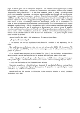 pagar las deudas, pero solo he conseguido desgracias... son tiempos difíciles y parece que yo estoy
destinado para ser desgraciado" Tal coraje me causaron en el corazón tales palabras que le respondí
"Los tiempos duros crean héroes" a lo que el me respondió "Dame tu espada y pelearé con tanto
coraje como nunca has visto pelear a un hombre, una oportunidad necesito nada más para demostrar
lo que valgo, eso es todo lo que pido a los dioses ¡Una simple oportunidad!" sus palabras hicieron
solidificar una idea que se estaba forjando en mi cerebro "Aquí tienes tu oportunidad" le dije, y el
me miró sorprendido "Únete a mí y podrás conseguir aquello con lo que sueñas, habrás de trabajar
duro, eso no lo dudes. Sin embargo cuanto más duro trabajes, ¡mayor será tu recompensa!" No
acabé de decir estas palabras y ya estábamos caminando juntos hacia el campamento. Una semana
después el mendigo reunió a más de cien mendigos y les exhortó para que trabajaran para mejorar
su vida, muchos fueron los que le abuchearon y despreciaron, sin embargo veinte de aquellos
mendigos se alistaron inmediatamente. Cuando los vi llegar pensé que eran una banda de ladrones,
aún así corrí a por las veinte katanas, como tú has echo hoy, con la diferencia de que yo casi me
mato al volver corriendo contra un árbol - Kazo se reía abiertamente - Aún guardo una gran cicatriz
como recuerdo de ese árbol.
  Juntos rieron los dos, padre e hijo hasta que por fin pudo preguntar Kan...
  - ¿Y que fue de ese mendigo?
   - Ese mendigo hijo, es Aki, el primero de mis Samuráis y también el más poderoso y rico de
todos.
   Kan quedó clavado en el sitio sin poder moverse ante la impresión. ¿Había sido el ostentoso Aki
un mendigo? ¡Era increíble! Hoy era el Samurai con más posesiones de todos, incluso superando al
general de generales!
   - Kan, nunca debes despreciar y prejuzgar a nadie por lo que es o lo que ha sido. Y mucho menos
por como viste o la ropa que lleva. Juzga a las personas solo por lo que pueden llegar a ser.
   - Padre si juzgo a todos por lo que pueden llegar a ser... tendré la misma estima por todos, pues
todos pueden llegar a ser verdaderos Samuráis, solo que unos con más esfuerzo y otros con menos.
  - Así es hijo, hazlo así y sacarás lo mejor de cada persona.
   Esa noche se celebraron veinte iniciaciones, fue un día de gran dicha, la fiesta se prolongó hasta
tarde, fiesta en la que participó el propio Kazo, general de generales, con especial alegría, pues el
futuro de su hijo estaba cada vez más claro.
  Omius tardó solo dos semanas en convertirse en un verdadero Samurai, el primer verdadero
Samurai del joven Kan.




                                                 65
 