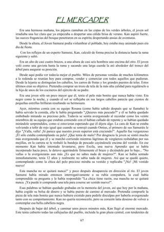 EL MERCADER
    Era una hermosa mañana, los pájaros cantaban en las copas de los verdes árboles, el joven sol
irradiaba una luz clara que ya empezaba a despertar una cálida brisa de verano. Kan aspiró fuerte,
las suaves fragancias del bosque penetraron en su espíritu despertando ansias de aventuras.
   Desde la altura, el Joven Samurai podía vislumbrar el poblado, hoy estaba muy animado pues era
día de fiesta.
    Con los reflejos de un experto Samurai, Kan, calculó de forma precisa la distancia hasta la rama
siguiente y saltó.
   Era un alto de casi cuatro brazos, a una altura de casi seis hombres uno encima del otro. El joven
voló como una gaviota hasta la rama y sacando una larga cuerda la ató alrededor del tronco del
árbol para asegurar su posición.
   Desde aquí podía ver todavía mejor el pueblo. Miles de personas venidas de muchos kilómetros
a la redonda se reunían hoy para comprar, vender y comerciar con todos aquellos que pudieran.
Desde la lejanía se distinguían los caballos, los carros de frutas y los grandes puestos de telas. Estos
últimos eran su objetivo. Pretendía comprar un trozo de tela de la más alta calidad para regalárselo a
la hija de unos de los cocineros del ejército de su padre.
  Era una joven sólo un poco mayor que él, tenía el pelo más bonito que nunca había visto. Era
negro como la noche, y cuando el sol se reflejaba en sus largos cabellos parecía que cientos de
pequeñas estrellas brillaran resaltando su hermosura.
   Ayer, mientras comía con su equipo Rosana (como había sabido después que se llamaba) le
había servido la comida, ella le había preguntado "¿Quieres más pescado?" y él se había quedado
embobado mirando su precioso pelo. Todavía se sentía avergonzado al recordar como los veinte
miembros de su equipo que estaban comiendo con el habían callado de repente y se habían quedado
mirándole sorprendidos, como si estuvieran esperando que él dijera algo. La cara de Kan se estaba
volviendo a teñir de rojo igual que cuando se sonrojó cuando Omius, el primero de sus Samuráis le
dijo "¡Valla, valla! ¡Si parece que nuestro joven superior está creciendo!". Aquello fue vergonzoso
¡Él sólo estaba contemplando su pelo! ¿Que tenía de malo? Por desgracia la joven se sintió mucho
más avergonzada que él y se marchó corriendo mientras lágrimas de vergüenza resbalaban por sus
mejillas, en la carrera se le resbaló la bandeja de pescado cayéndosele encima del vestido. En ese
momento Kan había intentado levantarse, pero Escila, una nueva Aprendiz que se había
incorporado hacía poco, le detuvo agarrándole firmemente el brazo y diciéndole por lo bajo... "No
vallas o la avergonzarás aun más ¿Es que no sabes nada de mujeres?". Kan se había sentado
inmediatamente, tenía 12 años y realmente no sabía nada de mujeres. Así que se quedó quieto,
contemplando como la chica del pelo precioso miraba su vestido y replicaba "¡No! ¡Mi vestido
nuevo!
  Esta mancha no se quitará nunca!" y poco después desaparecía en dirección al río. El joven
Samurai había mirado entonces interrogativamente a su rubia compañera, la cual había
comprendido su pregunta y le había respondido "La chica tiene razón, esa mancha no se quitará
nunca. ¡Ya puede ir comprando una tela para coserse un vestido nuevo!".
   Esas palabras se habían quedado grabadas en la memoria del joven, así que hoy por la mañana,
había cogido su bolsa de dinero y se había puesto de camino al mercado. Pretendía comprarle la
pieza de tela más bonita que nunca hubiera existido para pedirle disculpas por haberla avergonzado
tanto con su comportamiento. Kan no quería reconocerlo, pero su corazón latía deseoso de volver a
contemplar esa bella cabellera negra.
   Después de bajar del árbol, y caminar unos pocos minutos más, Kan llegó al enorme mercado.
Este tenía cubierto todas las callejuelas del pueblo, incluida la gran plaza central, con tenderetes de

                                                  67
 