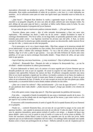 mercaderes ofreciendo sus productos a gritos. El barullo, tanto de voces como de personas, era
abrumador. Kan estaba acostumbrado al orden de su ejército y este loco ir y venir embotaba sus
sentidos... no lo suficiente como para no notar una ligera mano que intentaba sacar su bolsa de su
cinturón.
   - ¿Qué haces? - Preguntó Kan dándose la vuelta y agarrando mejor su bolsa. Al mirar sólo
encontró a un pequeño chiquillo, de unos seis años de edad, cubierto por unos harapos roídos. Su
piel, debajo de una gran capa de barro y suciedad, se había vuelto blanca como la leche. Su cara
contestaba perfectamente la pregunta del joven Samurai.
  Así que antes de que su interlocutor pudiera contestar añadió... - ¿Por qué haces esto?
   - Necesito dinero para comer - dijo el niño mirando directamente a Kan con unos ojos
suplicantes - Mi estómago me duele y nadie me da de comer - añadió llevándose la mano al
estómago distraídamente - Por favor señor, no me haga daño, no pretendía quitárselo todo, sólo una
moneda para poder comer - Las lágrimas recorrían los jóvenes ojos del pillo. A Kan, su tierno
corazón le dolía por la miseria que estaba teniendo que pasar ese desconocido, nadie merecía llevar
ese tipo de vida... y menos aun un niño tan pequeño.
   - No te preocupes, no te voy a hacer ningún daño - Dijo Kan, aunque en la temerosa mirada del
joven ladronzuelo vio que sus palabras no eran creídas. Kan recordó la experiencia de las palomas
con el viejo sabio e intento otra estrategia distinta - Te voy a dar de comer, ya que tienes tanta
hambre, elige tú el sitio y pide lo que quieras. - Los ojos del niño brillaron de ilusión ante estas
palabras, al ver que su nueva estrategia funcionaba añadió - Tengo dinero de sobra, así que come
todo lo que quieras.
  - Aquí al lado hay una tasca buenísima... ¡y muy económico! - Dijo el pillastre animado.
   - ¡Perfecto! - Respondió Kan - Después de todo yo tampoco he desayunado hoy... ¡se me ha
olvidado! - añadió rascándose la cabeza graciosamente.
   El joven ladronzuelo se lanzó, casi a la carrera a la tasca seguido por el joven Samurai que no
deseaba perderlo de vista ni por un segundo. Al cruzar la esquina los más sabrosos olores de los
manjares más apetecibles llenaron las narices de Kan. El pillastre enseguida encontró una mesa
libre en un rincón apartado y tapado por las sobras e invitando a sentarse en un banco de madera en
frente de él al joven Samurai levantó la mano para llamar al camarero, igual que si fuera un gran
señor en un restaurante de lujo. El dueño, al ver esto escupió un trozo de una rara planta que estaba
masticando y se encaminó hasta la mesa donde estaban sentados los dos niños.
   - ¿Que van a tomar los señores? - Dijo sarcásticamente - ¿Un vaso de agua del pozo? - Y antes
de que pudieran decir nada añadió - ¡Anda mocosos largaos! ¡Tengo que atender a los clientes de
verdad!
  - Este niño quiere comer, traiga algo para él - Dijo Kan ignorando las palabras del mesonero.
   - Este niño... - respondió el dueño levantándolo de una oreja e intentando sacarlo de la mesa - Es
un ladrón que ya me ha robado más de una hogaza de pan de las mesas y que como vuelva a verlo
por aquí le voy a cortar el cuello...
   El mesonero calló instantáneamente al sentir el agudo filo de la espada Katana del joven Samurai
en su garganta.
   - Puede ser... - contestó fríamente Kan, con un tono de voz que heló la sangre en las venas del
apestoso hombre... aun cuando la amenaza provenía de un niño de 12 años de edad - Puede ser que
seas tú, apestosa inmundicia, quien quiera cortarle el cuello a mi amigo - y después de hacer una
pausa añadió - pero voy a ser yo quien te corte el cuello a ti como no le sirvas como es debido.- El
rostro del mesonero estaba blanco como la leche, no esperaba esto de un niño tan joven, había
supuesto que era un ladronzuelo compañero del otro niño y sin embargo había manejado una espada
Katana como si fuera una prolongación de su brazo - Debería caérsele la cara de vergüenza por no

                                                 68
 