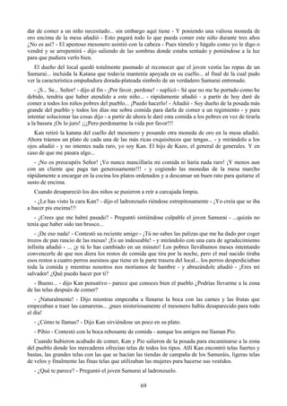 dar de comer a un niño necesitado... sin embargo aquí tiene - Y poniendo una valiosa moneda de
oro encima de la mesa añadió - Esto pagará todo lo que pueda comer este niño durante tres años
¿No es así? - El apestoso mesonero asintió con la cabeza - Pues tómelo y hágalo como yo le digo o
vendré y se arrepentirá - dijo saliendo de las sombras donde estaba sentado y poniéndose a la luz
para que pudiera verlo bien.
   El dueño del local quedó totalmente pasmado al reconocer que el joven vestía las ropas de un
Samurai... incluida la Katana que todavía mantenía apoyada en su cuello... al final de la cual pudo
ver la característica empuñadura dorada-plateada símbolo de un verdadero Samurai entrenado.
   - ¡S... Se... Señor! - dijo al fin - ¡Por favor, perdone! - suplicó - Sé que no me he portado como he
debido, tendría que haber atendido a este niño... - rápidamente añadió - a partir de hoy daré de
comer a todos los niños pobres del pueblo... ¡Puedo hacerlo! - Añadió - Soy dueño de la posada más
grande del pueblo y todos los días me sobra comida para darla de comer a un regimiento - y para
intentar solucionar las cosas dijo - a partir de ahora le daré esta comida a los pobres en vez de tirarla
a la basura ¡Os lo juro! ¡¡¡Pero perdonarme la vida por favor!!!
   Kan retiró la katana del cuello del mesonero y posando otra moneda de oro en la mesa añadió.
Ahora tráenos un plato de cada una de las más ricas exquisiteces que tengas... - y mirándolo a los
ojos añadió - y no intentes nada raro, yo soy Kan. El hijo de Kazo, el general de generales. Y en
caso de que me pasara algo...
   - ¡No os preocupéis Señor! ¡Yo nunca mancillaría mi comida ni haría nada raro! ¡Y menos aun
con un cliente que paga tan generosamente!!! - y cogiendo las monedas de la mesa marcho
rápidamente a encargar en la cocina los platos ordenados y a descansar un buen rato para quitarse el
susto de encima.
   Cuando desapareció los dos niños se pusieron a reír a carcajada limpia.
   - ¿Le has visto la cara Kan? - dijo el ladronzuelo riéndose estrepitosamente - ¡Yo creía que se iba
a hacer pis encima!!!
   - ¿Crees que me habré pasado? - Preguntó sintiéndose culpable el joven Samurai - ...quizás no
tenía que haber sido tan brusco...
   - ¡De eso nada! - Contestó su reciente amigo - ¡Tú no sabes las palizas que me ha dado por coger
trozos de pan rancio de las mesas! ¡Es un indeseable! - y mirándolo con una cara de agradecimiento
infinita añadió - ... ¡y tú lo has cambiado en un minuto! Los pobres llevábamos meses intentando
convencerle de que nos diera los restos de comida que tira por la noche, pero el mal nacido tiraba
esos restos a cuatro perros asesinos que tiene en la parte trasera del local... los perros desperdiciaban
toda la comida y mientras nosotros nos moríamos de hambre - y abrazándole añadió - ¡Eres mi
salvador! ¿Qué puedo hacer por ti?
   - Bueno... - dijo Kan pensativo - parece que conoces bien el pueblo ¿Podrías llevarme a la zona
de las telas después de comer?
   - ¡Naturalmente! - Dijo mientras empezaba a llenarse la boca con las carnes y las frutas que
empezaban a traer las camareras... ¡pues misteriosamente el mesonero había desaparecido para todo
el día!
   - ¿Cómo te llamas? - Dijo Kan sirviéndose un poco en su plato.
   - Pibio - Contestó con la boca rebosante de comida - aunque los amigos me llaman Pio.
   Cuando hubieron acabado de comer, Kan y Pio salieron de la posada para encaminarse a la zona
del pueblo donde los mercaderes ofrecían telas de todos los tipos. Allí Kan encontró telas fuertes y
bastas, las grandes telas con las que se hacían las tiendas de campaña de los Samuráis, ligeras telas
de velos y finalmente las finas telas que utilizaban las mujeres para hacerse sus vestidos.
   - ¿Qué te parece? - Preguntó el joven Samurai al ladronzuelo.

                                                   69
 