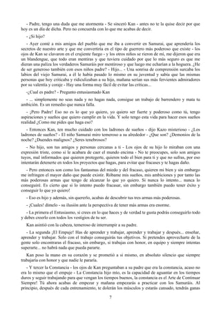 - Padre, tengo una duda que me atormenta - Se sinceró Kan - antes no te la quise decir por que
hoy es un día de dicha. Pero no concuerda con lo que me acabas de decir.
  - ¿Si hijo?
   - Ayer conté a mis amigos del pueblo que me iba a convertir en Samurai, que aprendería los
secretos de nuestro arte y que me convertiría en el tipo de guerrero más poderoso que existe - los
ojos de Kan se clavaron en el crujiente fuego - y los otros niños se rieron de mí, me dijeron que era
un blandengue, que todo eran mentiras y que tuviera cuidado por que lo más seguro es que me
dieran una paliza los verdaderos Samuráis por mentiroso y que luego me echarían a la hoguera. ¿He
de ser generoso también con esos niños padre? - Hijo... - Una sonrisa de comprensión surcaba los
labios del viejo Samurai, a él le había pasado lo mismo en su juventud y sabía que las mismas
personas que hoy criticaba y ridiculizaban a su hijo, mañana serían sus más fervientes admiradores
por su valentía y coraje - Hay una forma muy fácil de evitar las criticas...
  -¿Cual es padre? - Pregunto entusiasmado Kan
  - ... simplemente no seas nada y no hagas nada, consigue un trabajo de barrendero y mata tu
ambición. Es un remedio que nunca falla.
   - ¡Pero Padre! Eso no es lo que yo quiero, yo quiero ser fuerte y poderoso como tú, tengo
aspiraciones y sueños que quiero cumplir en la vida. Y solo tengo esta vida para hacer esos sueños
realidad ¿Como me pides que haga eso?
   - Entonces Kan, ten mucho cuidado con los ladrones de sueños - dijo Kazo misterioso - ¿Los
ladrones de sueños? - El niño Samurai miro temeroso a su alrededor - ¿Que son? ¿Demonios de la
noche? ¿Duendes malignos? ¿Seres tenebrosos?
   - No hijo, son tus amigos y personas cercanas a ti - Los ojos de su hijo lo miraban con una
expresión triste, como si le acabara de caer el mundo encima - No te preocupes, solo son amigos
tuyos, mal informados que quieren protegerte, quieren todo el bien para ti y que no sufras, por eso
intentarán detenerte en todos los proyectos que hagas, para evitar que fracases y te hagas daño.
  - Pero entonces son como los fantasmas del miedo y del fracaso, quieren mi bien y sin embargo
me infringen el mayor daño que puede existir. Róbame mis sueños, mis ambiciones y por tanto las
más poderosas armas que tengo de alcanzar lo que yo quiero. Si nunca lo intento... nunca lo
conseguiré. Es cierto que si lo intento puedo fracasar, sin embargo también puedo tener éxito y
conseguir lo que yo quiero!
  - Eso es hijo y además, sin quererlo, acabas de descubrir tus tres armas más poderosas.
  - ¡Cuales! dímelo - su ilusión ante la perspectiva de tener más armas era enorme.
   - La primera el Entusiasmo, si crees en lo que haces y de verdad te gusta podrás conseguirlo todo
y debes creerlo con todos los vestigios de tu ser.
  Kan asintió con la cabeza, temeroso de interrumpir a su padre.
   - La segunda ¡El Empuje! Has de aprender y trabajar, aprender y trabajar y después... enseñar,
aprender y trabajar. Solo con el trabajo conseguirás tus objetivos. Si pretendes aprovecharte de la
gente solo encontraras el fracaso, sin embargo, si trabajas con honor, en equipo y siempre intentas
superarte... no habrá nada que pueda pararte.
   Kan poso la mano en su corazón y se prometió a si mismo, en absoluto silencio que siempre
trabajaría con honor y que nadie le pararía.
   - Y tercer la Constancia - los ojos de Kan preguntaban a su padre que era la constancia, acaso no
era lo mismo que el empuje - La Constancia hijo mío, es la capacidad de aguantar en los tiempos
duros y seguir trabajando para que vengan los tiempos buenos, la constancia es el Arte de Continuar
Siempre! Tú ahora acabas de empezar y mañana empezarás a practicar con los Samuráis. Al
principio, después de cada entrenamiento, te dolerán los músculos y estarás cansado, tendrás ganas

                                                 7
 