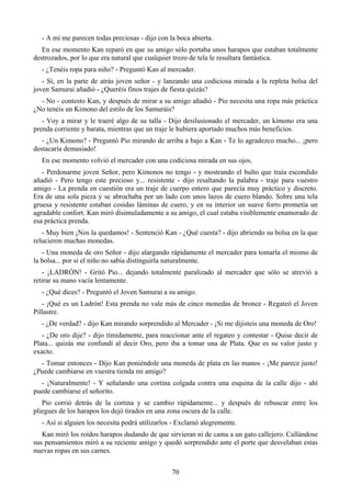 - A mi me parecen todas preciosas - dijo con la boca abierta.
   En ese momento Kan reparó en que su amigo sólo portaba unos harapos que estaban totalmente
destrozados, por lo que era natural que cualquier trozo de tela le resultara fantástica.
  - ¿Tenéis ropa para niño? - Preguntó Kan al mercader.
   - Sí, en la parte de atrás joven señor - y lanzando una codiciosa mirada a la repleta bolsa del
joven Samurai añadió - ¿Queréis finos trajes de fiesta quizás?
  - No - contesto Kan, y después de mirar a su amigo añadió - Pio necesita una ropa más práctica
¿No tenéis un Kimono del estilo de los Samuráis?
   - Voy a mirar y le traeré algo de su talla - Dijo desilusionado el mercader, un kimono era una
prenda corriente y barata, mientras que un traje le hubiera aportado muchos más beneficios.
   - ¿Un Kimono? - Preguntó Pio mirando de arriba a bajo a Kan - Te lo agradezco mucho... ¡pero
destacaría demasiado!
  En ese momento volvió el mercader con una codiciosa mirada en sus ojos.
   - Perdonarme joven Señor, pero Kimonos no tengo - y mostrando el bulto que traía escondido
añadió - Pero tengo este precioso y... resistente - dijo resaltando la palabra - traje para vuestro
amigo - La prenda en cuestión era un traje de cuerpo entero que parecía muy práctico y discreto.
Era de una sola pieza y se abrochaba por un lado con unos lazos de cuero blando. Sobre una tela
gruesa y resistente estaban cosidas láminas de cuero, y en su interior un suave forro prometía un
agradable confort. Kan miró disimuladamente a su amigo, el cual estaba visiblemente enamorado de
esa práctica prenda.
   - Muy bien ¡Nos la quedamos! - Sentenció Kan - ¿Qué cuesta? - dijo abriendo su bolsa en la que
relucieron muchas monedas.
   - Una moneda de oro Señor - dijo alargando rápidamente el mercader para tomarla el mismo de
la bolsa... por si el niño no sabía distinguirla naturalmente.
   - ¡LADRÓN! - Gritó Pio... dejando totalmente paralizado al mercader que sólo se atrevió a
retirar su mano vacía lentamente.
  - ¿Qué dices? - Preguntó el Joven Samurai a su amigo.
   - ¡Qué es un Ladrón! Esta prenda no vale más de cinco monedas de bronce - Regateó el Joven
Pillastre.
  - ¿De verdad? - dijo Kan mirando sorprendido al Mercader - ¡Si me dijisteis una moneda de Oro!
   - ¿De oro dije? - dijo tímidamente, para reaccionar ante el regateo y contestar - Quise decir de
Plata... quizás me confundí al decir Oro, pero iba a tomar una de Plata. Que es su valor justo y
exacto.
  - Tomar entonces - Dijo Kan poniéndole una moneda de plata en las manos - ¡Me parece justo!
¿Puede cambiarse en vuestra tienda mi amigo?
  - ¡Naturalmente! - Y señalando una cortina colgada contra una esquina de la calle dijo - ahí
puede cambiarse el señorito.
   Pio corrió detrás de la cortina y se cambio rápidamente... y después de rebuscar entre los
pliegues de los harapos los dejó tirados en una zona oscura de la calle.
  - Así si alguien los necesita podrá utilizarlos - Exclamó alegremente.
   Kan miró los roídos harapos dudando de que sirvieran ni de cama a un gato callejero. Callándose
sus pensamientos miró a su reciente amigo y quedó sorprendido ante el porte que desvelaban estas
nuevas ropas en sus carnes.


                                                70
 