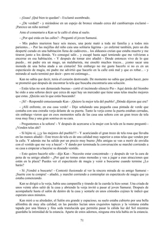 - ¡Guau! ¡Qué bien te quedan! - Exclamó asombrado.
   - ¿De verdad? - y mirándose en un espejo de bronce situado cerca del cambiarropa exclamó -
¡Parezco un niño normal!
   Ante el comentario a Kan se le calló el alma al suelo.
   - ¿Por qué estás en las calles? - Preguntó el joven Samurai.
    - Mis padres murieron hace seis meses, una peste mató a toda mi familia y a todos mis
parientes... - Por las mejillas del niño caía una solitaria lágrima - yo enfermé también, pero un día
desperté curado en una habitación llena de cadáveres... los aldeanos creían que estaba muerto y me
tiraron junto a los demás. Yo conseguí salir... y escapé hasta aquí temiendo que me volvieran a
encerrar en esa habitación. - Y después de tomar aire añadió - Desde entonces vivo de lo que
puedo... mi padre era un mago, un malabarista, me enseñó muchos trucos... ¡como sacar una
moneda de una bolsa atada a un cinturón! Sin embargo no me gusta hacerlo si no es en un
espectáculo de magia, mi padre me advirtió que hacerlo en la calle está mal y que es robar... - y
mirando al suelo terminó por decir - pero mi estómago...
   Kan no sabía que decir, tenía el corazón destrozado. De momento no sabía que podía hacer, pero
se prometió que después de encontrar la tela que buscaba encontraría una solución.
   - Estás telas no son demasiado buenas - cortó el incómodo silencio Pio - Aquí detrás del biombo
he oído a una señoras decir que cerca de aquí hay un mercader que tiene unas telas mucho mejores
que estas. ¡Quizás sea lo que estás buscando!
   - ¡Sí! - Respondió entusiasmado Kan - ¡Quiero la mejor tela del pueblo! ¿Dónde dijeron que era?
   - ¡Allí enfrente, en esa casa verde! - Dijo señalando una pequeña casa pintada de verde que
contaba con una extraña verja delante de su puerta. Tanto la verja como la puerta estaban cerradas,
sin embargo vieron que en esos momentos salía de las casa una señora con un gran trozo de tela
rosa muy fina y una gran sonrisa en su cara.
  - Preguntemos a la señora! - Y después de acercarse a la mujer con la tela en la mano preguntó -
¿Venden telas ahí?
   - Sí hijito sí, ¡¡¡y las mejores del pueblo!!! - Y acariciando el gran trozo de tela rosa que llevaba
en las manos añadió - Este trozo de tela es de una calidad muy superior a estas telas que venden por
la calle. Y además me ha salido por un precio muy bueno ¡Mis amigas se van a morir de envidia
con el vestido que me voy a hacer! - Y dando por terminada la conversación se marchó corriendo a
su casa a empezar a hacerse su deseado vestido.
   - Esto quiero hacerlo sólo - dijo Kan - Necesito estar concentrado - y después de ver la cara de
pena de su amigo añadió - ¿Por qué no tomas estas monedas y vas a jugar a esas atracciones que
están en la plaza? Puedes ver el espectáculo de magia y venir a buscarme cuando termine ¿Lo
harás?
   - Sí ¡Vendré a buscarte! - Contestó ilusionado al ver la sincera mirada de su amigo Samurai -
¡Suerte con tu compra! - añadió, y marchó corriendo a contemplar en espectáculo de magia que ya
estaba comenzando.
   Kan se dirigió a la verja, había una campanilla y tirando de la cuerda la hizo sonar. Una criada de
unos veinte años salió de la casa y abriendo la verja invitó a pasar al joven Samurai. Después de
acompañarle hasta el salón de dentro de la casa y sentarle en unos cómodos cojines le indicó que
esperara unos minutos.
   Kan miró a su alrededor, el Salón era grande y espacioso, su suelo estaba cubierto por una bella
alfombra de muy alta calidad, en las paredes lucían unos exquisitos tapices y la ventana estaba
tapada por una blanca y fina seda translucida que permitía pasar la cálida luz del Sol mientras
guardaba la intimidad de la estancia. Aparte de estos adornos, ninguna otra tela había en la estancia.

                                                  71
 