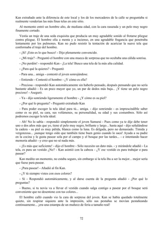 Kan extrañado ante la diferencia de este local y los de los mercaderes de la calle se preguntaba si
realmente venderían las más finas telas en este sitio.
   Al momento entró un hombre alto, de mediana edad, con la cara rasurada y un pelo muy negro
finamente cortado.
   Vestía un traje de una seda exquisita que producía un muy agradable sonido al frotarse pliegue
contra pliegue. El hombre olía a menta y a incienso, en una agradable fragancia que penetraba
lentamente por los pulmones. Kan no pudo resistir la tentación de acariciar la suave tela que
conformaba el traje del hombre.
   - ¡Sí! ¡Esto es lo que busco! - Dijo plenamente convencido.
   - ¿Mi traje? - Preguntó el hombre con una mueca de sorpresa que no ocultaba una cálida sonrisa.
   - ¡No perdón! - respondió Kan - ¡La tela! Busco una tela de la más alta calidad.
   - ¿Para qué la quieres? - Preguntó
   - Para una... amiga - contestó el joven sonrojándose.
   - Entiendo - Contestó el hombre - ¿Y cómo es ella?
   - Preciosa - respondió Kan automáticamente sin haberlo pensado, después pensando que no sería
bastante añadió - Es un poco mayor que yo, un par de dedos más baja... ¡Y tiene un pelo negro
precioso! - Aseguró.
   - Ya - dijo sonriendo ligeramente el hombre - ¿Y cómo es su piel?
   - ¿Por qué lo pregunta? - Preguntó extrañado Kan
  - Para poder escoger la tela ideal para tú... amiga. - dijo sonriendo - es imprescindible saber
como es su piel, su cara, sus volúmenes, su personalidad, su edad y sus costumbres. Sólo así
podremos escoger la tela ideal.
   - Ah! No lo sabía - respondió simplemente el joven Samurai - Pues como ya te dije debe tener
uno o dos años más que yo, tiene el pelo muy negro, brillante y largo... hasta aquí - dijo señalándose
la cadera - su piel es muy pálida, blanca como la luna. Es delgada, pero no demasiado. Tímida y
vergonzosa... ¡aunque tengo oído que también tiene buen genio cuando lo saca! Ayuda a su padre
en la cocina y le gusta pasear sola por el campo y el bosque por las tardes... - e intentando hacer
memoria añadió - y creo que no sé nada más.
   - ¡Es más que suficiente! - dijo el hombre - Sólo necesito un dato más. - y mirándole añadió - La
tela, es para un vestido ¿No? - Kan asintió con la cabeza - ¿Y ese vestido es para trabajar o para
pasear?
  Kan medito un momento, no estaba seguro, sin embargo si la tela iba a ser la mejor... mejor sería
que fuese para pasear.
   - ¡Para pasear! - Añadió al fin Kan.
   - ¿Y tú siempre vistes con esos colores?
   - Sí - Respondió automáticamente, y al darse cuenta de la pregunta añadió - ¿Por qué lo
preguntas?
  - Bueno, si tu novia va a llevar el vestido cuando salga contigo a pasear por el bosque será
conveniente que no desentone con tus colores...
   El hombre calló cuando vio la cara de sorpresa del joven. Kan se había quedado totalmente
quieto, sin respirar siquiera ante la impresión, sólo sus pestañas se movían pestañeando
continuamente... ¡era una estampa de un muñeco de feria a tamaño real!



                                                 72
 