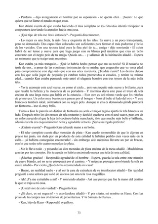 - Perdona. - dijo avergonzado el hombre por su suposición - no quería ofen... ¡bueno! Lo que
quiera que se llame el estado en que estas.
  Kan dando cuenta de que estaba haciendo el más completo de los ridículos intentó recuperar la
compostura desviando la atención hacía otra cosa.
  - ¿Qué tipo de tela me llevo entonces? - Preguntó directamente.
   - Lo mejor es una Seda, la más fina y exquisita de las telas. Es suave y un poco transparente,
pero no demasiado. Dos capas bien colocadas son suficientes para formar el más pudoroso y bello
de los vestidos. Con una textura ideal para la fina piel de tu... amiga - dijo sonriendo - El color
habrá de ser tenue y suave para que haga juego con su blanca piel mientras que crea un bello
contraste con el negro pelo de tú amiga. Quizás un... - y saliendo de la habitación añadió - Espera
un momento que te traigo unas muestras.
   Kan estaba ya más tranquilo... ¿Qué le habría hecho pensar que era su novia? Si él todavía no
tenía de eso... a pesar de las continuas insistencias de su madre, que aseguraba que ya tenía edad
para comprometerse con algo más que con sus artes marciales. ¿Tendría razón? Los demás chicos
con los que solía jugar de pequeño ya estaban todos prometidos o casados, y tenían su misma
edad... cuando Kan estaba pensando esto entró el elegante hombre con tres trozos de la más bella
tela.
   - Yo te aconsejo este azul suave, es como el cielo... pero un poquito más suave y brillante, para
que resalte la belleza y la inocencia de su portadora - Y mientras decía esto puso el trozo de tela
encima de una larga mesa que había en la estancia. - Este otro es del mismo verde que los retoños
de primavera. Un color muy bueno para pasear por el bosque - Posó el bulto al lado del otro - Y este
blanco es también ideal, contrastará con su negro pelo. Aunque si ella es demasiado pálida parecerá
un fantasma... eso sí, muy bello.
   Como a Kan le parecía un disfraz de fantasma no sería el mejor regalo apartó la tela blanca a un
lado. Después miro los dos trozos de tela restantes y decidió quedarse con el azul suave, pues era de
un color parecido al que la hija del cocinero había manchado, sólo que mucho más bello y brillante,
además la tela era exquisitamente bella y agradable al tacto. ¡Sería un regalo perfecto!
  - ¿Cuánto cuesta? - Preguntó Kan echando mano a su bolsa.
   - El telar completo cuesta diez monedas de plata - Kan quedó sorprendido de que le dijeran un
precio tan justo, sin duda por un producto de esta calidad le habrían pedido cien veces más en la
calle... ¡si hubiera conseguido encontrarlo! - sin embargo sólo necesitas llevarte un par de brazas,
con lo que serán solo cuatro monedas de plata.
   - Me lo llevo todo - y posando las diez monedas de plata encima de la mesa añadió - Muchísimas
gracias por tus consejos. Sin tu ayuda no habría encontrado nunca una tela de esta calidad.
   - ¡Muchas gracias! - Respondió agradecido el hombre - Espera, guarda la tela entre este mantón
de cuero blando, así no se te estropeará por el camino. - Y mientras protegía envolviendo la tela en
cuero añadió - Por cierto ¿Quién te ha recomendado mi casa?
   - Bueno, en realidad nadie - y al ver la cara de extrañeza de su interlocutor añadió - En realidad
pregunté a una señora que salió de su casa con una tela rosa magnífica.
   - Ah! ¡Ya me extrañaba a mí! - Y sonriendo añadió - Así que parece que fue la mano del destino
la que te trajo a mi casa.
  - ¿Usted vive de esto verdad? - Preguntó Kan
   - ¡Sí claro, es mi negocio! - y acordándose añadió - Y por cierto, mi nombre es Hano. Con las
prisas de tu compra nos olvidamos de presentarnos. Y tú Samurai te llamas...
  - Kan, hijo de Kazo - Respondió orgulloso.


                                                 73
 