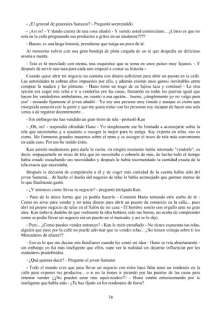 - ¿El general de generales Samurai? - Preguntó sorprendido.
   - ¡Así es! - Y dando cuenta de una cosa añadió - Y siendo usted comerciante... ¿Cómo es que no
está en la calle pregonando sus productos a gritos en un tenderete????
   - Bueno, es una larga historia, permíteme que traiga un poco de té.
   Al momento volvió con una gran bandeja de plata cargada de un té que despedía un delicioso
aroma a menta.
   - Este es té mezclado con menta, una exquisitez que se toma en unos países muy lejanos. - Y
después de servir una taza para cada uno empezó a contar su historia -
   Cuando quise abrir mi negocio no contaba con dinero suficiente para abrir un puesto en la calle.
Las autoridades te cobran altos impuestos por ello, y además existen unos gastos inevitables entre
comprar la madera y las pinturas. - Hano tomó un trago de su lujosa taza y continuó - La otra
opción era coger mis telas e ir a venderlas por las casas, llamando en todas las puertas igual que
hacen los vendedores ambulantes, en cuanto a esa opción... bueno, ¡simplemente yo no valgo para
eso! - mirando fijamente al joven añadió - Yo soy una persona muy tímida y aunque es cierto que
enseguida conecto con la gente y que me gusta tratar con las personas soy incapaz de hacer una sola
venta o de regatear decentemente...
   - Sin embargo me has vendido un gran trozo de tela - protestó Kan
   - ¡Oh, no! - respondió ofendido Hano - Yo simplemente me he limitado a aconsejarte sobre la
tela que necesitabas y a ayudarte a escoger la mejor para tu amiga. Soy experto en telas, eso es
cierto. Me formaron grandes maestros sobre el tema y se escoger el trozo de tela más conveniente
en cada caso. Por eso he tenido éxito.
   Kan asintió mudamente para darle la razón, en ningún momento había intentado "venderle", es
decir, empaquetarle un trozo de tela que no necesitaba o cobrarle de más, de hecho todo el tiempo
había estado escuchando sus necesidades y después le había recomendado la cantidad exacta de la
tela exacta que necesitaba.
   Después la decisión de comprársela a él y de coger más cantidad de la cuenta había sido del
joven Samurai... de hecho el dueño del negocio de telas le había aconsejado que gastase menos de
lo que finalmente gastó.
   - ¿Y entonces como llevas tu negocio? - preguntó intrigado Kan.
   - Pues de la única forma que yo podría hacerlo - Contestó Huno tomando otro sorbo de té -
Como no sirvo para vender y no tenía dinero para abrir un puesto de comercio en la calle... pues
abrí mi propio negocio de telas en el Salón de mi casa - El hombre sonrío con orgullo ante su gran
idea. Kan todavía dudaba de que realmente la idea hubiera sido tan buena, no acaba de comprender
como se podía llevar un negocio sin un puesto en el mercado, y así se lo dijo.
   - Pero... ¿Como puedes vender entonces? - Kan le miró extrañado - No tienes expuestas tus telas,
alguien que pase por la calle no puede adivinar que tu vendes telas... ¿No tienen ventaja sobre ti los
Mercaderes de afuera??
   - Eso es lo que me decían mis familiares cuando les conté mi idea - Huno se reía abiertamente -
sin embargo yo fui más inteligente que ellos, supe ver la realidad sin dejarme influenciar por los
estándares predefinidos.
   - ¿Qué quieres decir? - Pregunto el joven Samurai
   - Todo el mundo cree que para llevar un negocio con éxito hace falta tener un tenderete en la
calle para exponer tus productos... o si no lo tienes ir picando por las puertas de las casas para
intentar vender ¡¡¡No pueden estar más equivocados!!! - Huno estaba entusiasmando por lo
inteligente que había sido - ¿Te has fijado en los tenderetes de fuera?


                                                 74
 