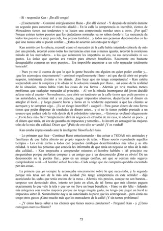 - Sí - respondió Kan - ¡De allí vengo!
   - ¡Exactamente! - Contestó enérgicamente Huno - ¡De allí vienes! - Y después de mirarle durante
un segundo para aumentar el misterio añadió - En la calle la competencia es increíble, cientos de
Mercaderes tienen sus tenderetes y se hacen una competencia mordaz unos a otros. ¿Por qué?
Porque existen tantos puestos que los ciudadanos normales ya no saben donde ir. La mercancía de
todos los puestos es muy parecida, los precios también... y todos son personas desconocidas en las
que uno nunca sabe si puede confiar... ¿Estás de acuerdo con esto que te digo?
   Kan asintió con la cabeza, recordó como el mercader de la calle había intentado cobrarle de más
por una prenda, recordó como todas las mercancías eran más o menos iguales, recordó la avariciosa
mirada de los mercaderes... a los que solamente les importaba su oro, no sus necesidades ni sus
gustos. Lo único que querían era vender para obtener beneficios. Realmente era bastante
desagradable comprar en esos puestos... Era imposible encontrar a un solo mercader totalmente
honrado!
   - Pues yo me di cuenta de que lo que la gente buscaba era alguien en quien poder confiar y...
¡que les aconsejase sinceramente! - continuó orgullosamente Hano - así que decidí abrir mi propio
negocio, totalmente distinto a los demás. ¡Eso hace que no tenga competencia! - Kan estaba
sorprendido ante la simpleza y lo obvio de la solución tomada por Hano... así como de la realidad
de la situación, nunca había visto las cosas de esa forma - Además yo tuve muchos menos
problemas que cualquier mercader al principio. - Al ver la mirada interrogante del joven decidió
aclarar más el asunto - Normalmente, para abrir un tenderete en la calle tienes que pedir permiso a
las autoridades, rellenar mil y un papeles, pagar impuestos abusivos, desperdiciar el dinero en
arreglar el local... y luego pasarte horas y horas en tu tenderete esperando a que los clientes se
acerquen y te compren algo... ¡Es un riesgo increíble! - aseguró - Para ganar dinero de esta forma
tienes que poder disponer de toneladas de dinero antes... y si no lo tienes pedirlo prestado a un
usurero que andará toda la vida detrás de ti cobrándote intereses... - Entonces exclamó alegremente
- ¡Yo lo hice más fácil! Simplemente abrí mi negocio en el Salón de mi casa, lo adorné un poco... y
el dinero que tenía, en vez de gastarlo en impuestos y tonterías... lo invertí en conseguir las mejores
telas de la más alta calidad. Dicen que "¡Paño de oro sólo se vende! ¡Y es verdad!
   Kan estaba impresionado ante la inteligente filosofía de Huno.
   - Lo primero que hice - Continuó Hano entusiasmando - fue avisar a TODAS mis amistades y
familiares de que había abierto mi propio negocio de telas. - Hano sonrío recordando aquellos
tiempos - Les envíe cartas a todos con pequeños catálogos describiéndoles mis telas y su alta
calidad. A todos las personas que conocía les informaba de que tenía un negocio de telas de la más
alta calidad... - Kan empezaba a comprender mientras el hombre hablaba - Al principio me
preguntaban porque preferían comprar a un amigo que a un desconocido ¡Esto es obvio! De un
desconocido no te puedes fiar... pero en un amigo confías, así que se sentían más seguros
comprándome a mí. - el hombre señaló las telas - Cada amigo que me compraba quedaba encantado
por dos cosas.
   La primera que yo siempre le aconsejaba sinceramente sobre lo que necesitaba, y la segunda
porque mis telas son de la más alta calidad ¡No tengo competencia en este sentido! - dijo
acariciando las sedas que tenía encima de la mesa - Además mis precios, aunque no son baratos...
tampoco son demasiado altos, intento ser justo en ellos, de tal forma que mis clientes paguen
exactamente lo que vale la tela y que yo me lleve un buen beneficio. - Hano se rió feliz - Además
mis márgenes son mucho mayores porque no tengo ningún gasto, no tengo que pagar un local ni
impuestos sobre él. Naturalmente doy a las autoridades la parte que les corresponde... pero como no
tengo otros gastos ¡Gano mucho más que los mercaderes de la calle! ¡Y sin tantos problemas!
  - ¿Y cómo haces saber a tus clientes que tienes nuevos productos? - Preguntó Kan - y ¿Cómo
consigues nuevos clientes?


                                                  75
 