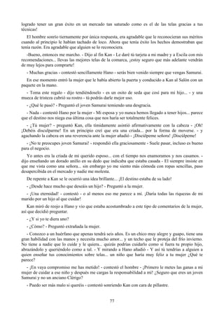 logrado tener un gran éxito en un mercado tan saturado como es el de las telas gracias a tus
técnicas!
   El hombre sonrío tiernamente por única respuesta, era agradable que le reconocieran sus méritos
cuando al principio le habían tachado de loco. Ahora que tenía éxito los hechos demostraban que
tenía razón. Era agradable que alguien se lo reconociera.
   -Bueno, entonces me marcho. - Dijo al fin Kan - Le daré tú tarjeta a mi madre y a Escila con mis
recomendaciones... llevas las mejores telas de la comarca, ¡estoy seguro que más adelante vendrán
de muy lejos para comprarte!
  - Muchas gracias - contestó sencillamente Hano - serás bien venido siempre que vengas Samurai.
  En ese momento entró la mujer que le había abierto la puerta y conducido a Kan al Salón con un
paquete en la mano.
  - Toma este regalo - dijo tendiéndoselo - es un osito de seda que cosí para mi hijo... - y una
mueca de tristeza cubrió su rostro - tú podrás darle mejor uso.
  - ¿Qué le pasó? - Preguntó el joven Samurai temiendo una desgracia.
  - Nada - contestó Hano por la mujer - Mi esposa y yo nunca hemos llegado a tener hijos... parece
que el destino nos niega esa última cosa que nos haría ser totalmente felices.
   - ¿Tú mujer? - preguntó Kan, ella tímidamente asintió afirmativamente con la cabeza - ¡Oh!
¡Debéis disculparme! En un principio creí que era una criada... por la forma de moverse. - y
agachando la cabeza en una reverencia ante la mujer añadió - ¡Discúlpeme señora! ¡Discúlpeme!
   - ¡No te preocupes joven Samurai! - respondió ella graciosamente - Suele pasar, incluso es bueno
para el negocio.
   Yo antes era la criada de mi querido esposo... con el tiempo nos enamoramos y nos casamos. -
dijo enseñando un dorado anillo en su dedo que indicaba que estaba casada - El siempre insiste en
que me vista como una señora... sin embargo yo me siento más cómoda con ropas sencillas, paso
desapercibida en el mercado y nadie me molesta.
  De repente a Kan se le ocurrió una idea brillante... ¡El destino estaba de su lado!
  - ¿Desde hace mucho que deseáis un hijo? - Preguntó a la mujer.
  - ¡Una eternidad! - contestó - o al menos eso me parece a mí. ¡Daría todas las riquezas de mi
marido por un hijo al que cuidar!
   Kan miró de reojo a Hano y vio que estaba acostumbrado a este tipo de comentarios de la mujer,
así que decidió preguntar.
  - ¿Y si yo te diera uno?
  - ¿Cómo? - Preguntó extrañada la mujer.
   - Conozco a un huérfano que apenas tendrá seis años. Es un chico muy alegre y guapo, tiene una
gran habilidad con las manos y necesita mucho amor... y un techo que le proteja del frío invierno.
No tiene a nadie que lo cuide y le quiera... quizás podrías cuidarlo como si fuera tu propio hijo,
abrazándolo y queriéndolo como a tal. - Y mirando a Hano añadió - Y así tú tendrías a alguien a
quien enseñar tus conocimientos sobre telas... un niño que haría muy feliz a tu mujer ¿Qué te
parece?
  - ¡En vaya compromiso me has metido! - contestó el hombre - ¡Primero le metes las ganas a mi
mujer de cuidar a ese niño y después me cargas la responsabilidad a mí! ¿Seguro que eres un joven
Samurai y no un anciano Clérigo?
  - Puedo ser más malo si queréis - contestó sonriendo Kan con cara de pillastre.


                                                 77
 