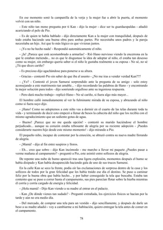 En ese momento sonó la campanilla de la verja y la mujer fue a abrir la puerta, al momento
volvió con un niño.
   - Este niño tan mono pregunta por ti Kan - dijo la mujer - dice ser tu guardaespaldas - añadió
acariciando el pelo de Pio.
   - Es de quien te había hablado - dijo directamente Kan a la mujer con tranquilidad, después de
todo estaba haciendo una buena obra para ambas partes. Pio necesitaba unos padres y la pareja
necesitaba un hijo. Así que lo más lógico es que vivieran juntos.
   - ¡Yo no he hecho nada! - Respondió automáticamente el niño.
  - ¡Ja! ¡Parece que está acostumbrado a armarlas! - Rió Hano nervioso viendo la encerrona en la
que le estaban metiendo... no es que le disgustase la idea de adoptar al niño, el estaba tan deseoso
como su mujer, sin embargo quería saber si el niño le gustaba realmente a su esposa - No sé, no sé
¿Tú que dices cariño?
   - Es precioso dijo agachándose para ponerse a su altura.
   - Gracias - contestó Pio sin saber de que iba el asunto - ¿No me iras a vender verdad Kan???
   - ¿Yo? - Contestó el joven Samurai sorprendido ante la pregunta de su amigo - solo estoy
aconsejando a este matrimonio tan amable... - dijo recordando las palabras de Hano - y encontrando
la mejor solución para todos - dijo sonriendo orgulloso ante su ingeniosa respuesta.
   - Pero dará mucho trabajo - replicó Hano - No sé cariño, si fuera algo más mayor...
  El hombre calló inmediatamente al ver la fulminante mirada de su esposa, y abrazando al niño
como si fuera suyo dijo.
   - ¡Hano! Como no adoptemos a este niño vas a dormir en el cuarto de las telas durante toda tu
vida - y terminando de decir esto empezó a llenar de besos la cabecita del niño que los recibía con el
mismo agradecimiento que un sediento gotas de agua.
   - Bueno! ¡Parece que no me queda opción! - contestó su marido haciéndose el hombre
perjudicado... aunque su corazón estaba rebosante de alegría por su reciente adopción - ¡Puedes
considerarte nuestro hijo desde este mismo momento! - dijo mirando a Pio.
   El pequeño niño, incapaz de contestar por la emoción, se abrazó contra su nueva madre llorando
de alegría.
   - ¡Mamá! - dijo al fin entre suspiros y lloros.
   - Eh... creo que sobro - dijo Kan incómodo - me marcho a llevar mi paquete ¿Puedes pasar a
verme mañana al campamento? - preguntó a Pio, este asintió entre sollozos de alegría.
  De repente una nube de humo apareció tras una ligera explosión, momentos después el humo se
había disipado y Kan había desaparecido haciendo gala de uno de sus trucos Samurai.
   En la calle Kan se seco la frente, podía oír las exclamaciones de sorpresa dentro de la casa y los
sollozos de todos por la gran felicidad que les había traído ese día el destino. Se puso a caminar
feliz por la buena obra que había hecho... y por haber conseguido la tela que buscaba. Estaba tan
contento que se puso a correr hasta el campamento, sus pies parecían flotar sobre la hierba mientras
él corría y corría cargado de energía y felicidad.
   - ¡Hola mamá! - Dijo Kan viendo a su madre al entrar en el palacio.
   - Kan ¿De dónde vienes tan sudado? - Preguntó extrañada, los ejercicios físicos se hacían por la
tarde y aún no era medio día.
   - Del mercado, de comprar una tela para un vestido - dijo sencillamente, y después de darle un
beso a su madre añadió - voy a cambiarme a mi habitación, quiero entregar la tela antes de comer en
el campamento.

                                                     78
 