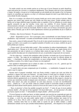 Su madre asintió con una extraña sonrisa en su boca que el joven Samurai no pudo identificar,
como tenía prisa fue a lavarse y a cambiarse rápidamente. Poco después salía de la casa, perfumado
y limpio. Su madre, a la que no se le había pasado un solo detalle por alto mando a Gui, un Samurai
experto en camuflaje que siguiera a su hijo y le informara después de todo lo que había hecho, así
como dónde llevaba el paquete.
    Kan vio a su amiga a las afueras de la enorme tienda que servía como cocina al ejército. Había
supuesto que estaría aquí, puesto que sólo faltaba una hora para comer. Estaba sentada sobre la
hierba con su larga cabellera negra extendida sobre su espalda, el Sol se reflejaba en su pelo dando
aquella sensación de que las estrellas vivían entre sus cabellos. El joven Samurai estaba
silenciosamente colocado a su espalda, y se sorprendió cuando vio que su mano estaba a punto de
acariciar ese pelo que le tenía tan fascinado. Retiró la mano con un brusco movimiento que puso
sobre alerta a Rosana, que se dió la vuelta rápidamente mientras que poniéndose de pie se fijaba en
Kan.
   - Perdona - dijo el joven Samurai - No quería asustarte.
   - ¡Hola! - Respondió la joven - No te preocupes, estoy acostumbrada con tanto Samurai por los
alrededores - dijo sonriendo - te acabas acostumbrando cuando vives en un campamento Samurai.
  Kan sonrío, ¡nunca lo había pensado! Para él era de lo más normal encontrarse de repente con un
amigo a un lado o con su padre en su espalda tocándole el hombro con su mano, símbolo de que le
había pillado por sorpresa.
   - ¡Tienes razón! ¡No me había dado cuenta! - Dijo rascándose la cabeza despistadamente - ¡Qué
observadora eres! - Rosana se río ante la idea de que ese joven Samurai, que según decían era el
más prometedor de todo el ejército no se hubiera dado cuenta de algo tan obvio. - Eh... Rosana,
quiero pedirte disculpas por mi comportamiento de ayer, no pretendía avergonzarte de esa manera.
   - No fue culpa tuya - contestó ella sentándose sobre la hierba e invitando que el joven Samurai se
sentara a su lado - fue culpa de ese maleducado de Omius que me puso en ridículo delante de
todos... - y haciéndole un guiño de complicidad a su nuevo amigo añadió - hoy he añadido cinco
guindillas a su plato ¡Va a saber lo que es bueno ese sinvergüenza!
  Kan agradeció internamente que le echara la culpa a su Samurai y no a él... ¡parecía que los
rumores sobre su terrible genio eran fundados!
   - Yo quería darte esto para compensarte por el incidente... - y tendiéndole el paquete de cuero
espero a que lo cogiera.
   Rosana miró el paquete extrañada, tenía una forma extraña y supuso que sería una bolsa de
shurikens o alguna otra arma rara Samurai... de todas formas lo tomó para no ofender al joven y
después de dudar si abrirlo ahora o más tarde decidió que ya que el chico se había tomado la
molestia debería agradecérselo en el momento. Bajo la atenta mirada de Kan empezó a desatar las
correas que mantenían cerrado el paquete para encontrarse... ¡Con el trozo de tela más bonito que
había visto nunca! ¡Su color era perfecto! un azul claro precioso, su tacto era increíblemente
suave... ¿Podría ser...? ¡Sí! ¡Era Seda! ¡Seda de verdad! Cuando lo acariciaba sonaba un delicado
sonido que hacía desear tenerlo puesto, acarició el trozo de tela contra su cara y miró feliz al joven.
  - ‘Kan, es precioso! ¿Cómo has podido escogerlo tan bien? - Y antes de que el joven pudiera
contestar añadió - ¿Por qué me lo has regalado? ¡No hacía falta! pero... ¡Es tan precioso! ¡No sabía
que fueras experto en telas! - Y abrazándolo de alegría añadió - ¡Oh Gracias Kan!
   El joven Samurai no sabía que hacer, no había esperado una reacción tan exagerada por parte de
Rosana, en el fondo no era más que un trozo de tela... ¡o así lo veía él! Sin embargo estaba feliz por
su amiga... y cerró los ojos para poder aspirar mejor el ensoñador perfume que surgía de los
cabellos de la chica. Ella le soltó y empezó a medir si la tela sería suficiente para coserse un
vestido... mientras tanto Kan no se había dado ni cuenta de que la había soltado y estaba
idiotamente sentado con los ojos cerrados balanceándose ligeramente... sólo despertó al oír el gritito
                                                  79
 
