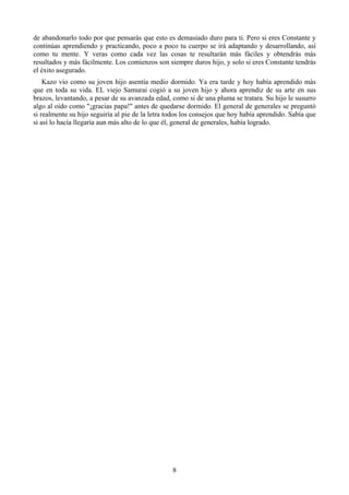 de abandonarlo todo por que pensarás que esto es demasiado duro para ti. Pero si eres Constante y
continúas aprendiendo y practicando, poco a poco tu cuerpo se irá adaptando y desarrollando, así
como tu mente. Y veras como cada vez las cosas te resultarán más fáciles y obtendrás más
resultados y más fácilmente. Los comienzos son siempre duros hijo, y solo si eres Constante tendrás
el éxito asegurado.
    Kazo vio como su joven hijo asentía medio dormido. Ya era tarde y hoy había aprendido más
que en toda su vida. EL viejo Samurai cogió a su joven hijo y ahora aprendiz de su arte en sus
brazos, levantando, a pesar de su avanzada edad, como si de una pluma se tratara. Su hijo le susurro
algo al oído como "¡gracias papa!" antes de quedarse dormido. El general de generales se preguntó
si realmente su hijo seguiría al pie de la letra todos los consejos que hoy había aprendido. Sabía que
si así lo hacía llegaría aun más alto de lo que él, general de generales, había logrado.




                                                  8
 
