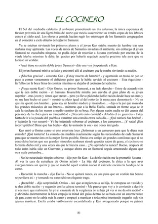 EL COCINERO
   El Sol del mediodía caldeaba el ambiente prometiendo un día caluroso, la única esperanza de
frescor provenía de una ligera brisa del norte que mecía suavemente las verdes copas de los árboles
contra el cielo azul. Los olores a comida hacían rugir los estómagos de los Samuráis congregados
en el comedor a cielo abierto del ejército Samurai.
   Ya se estaban sirviendo los primeros platos y el joven Kan estaba muerto de hambre tras una
mañana muy ajetreada. Las voces de miles de Samuráis invadían el ambiente, sin embargo el joven
Samurai no escuchaba ninguna, no podía dejar de recordar a Rosana corriendo por encima de la
verde hierba mientras le daba las gracias por haberle regalado aquella preciosa tela para que se
hiciese un vestido.
   - Aquí tiene su ración doble joven Samurai - dijo una voz despertando a Kan.
   El joven Samurai miró a su lado y encontró allí al cocinero que le estaba sirviendo su ración.
   - ¡Muchas gracias! - contestó Kan - ¡Estoy muerto de hambre! - y agarrando un trozo de pan se
puso a comer vorazmente el delicioso guiso que le había servido el cocinero - Esta riquísimo -
farfulló con la boca llena de comida mientras se alejaba el cocinero del ejército.
   - ¡Vaya suerte Kan! - Dijo Omius, su primer Samurai, a su lado derecho - Estoy de acuerdo con
que te den doble ración - el Samurai Invencible miraba con envidia el gran plato de su joven
superior - eres joven y tienes que crecer... pero yo llevo pidiendo doble ración desde hace un mes y
no me han hecho ni caso! - mostró su plato igual al del resto de la mesa para demostrarlo - No es
que me quede con hambre... pero soy un hombre maduro y musculoso... - dijo a la par que marcaba
los grandes músculos de sus brazos... mientras que a la Bella Escila, sentada en frente suyo se le
caía la cuchara de las manos a medio camino de su boca. Por alguna razón nadie se dió cuenta del
percance de la chica para su tranquilidad - ¡Necesito más comida! - Añadió el ex guerrero - Estoy
harto de ir a la posada del pueblo a tomarme una comida extra cada día... ¿Qué narices has hecho? -
y bajando la voz susurró - Yo he intentado sobornar al cocinero, a los camareros... ¡Y nada! ¡Son
incorruptibles! Dime que has hecho - dijo levantando la voz - me tienes intrigado.
   Kan miró a Omius como si este estuviera loco ¿Sobornar a un camarero para que le diera más
comida? ¡Qué tontería! La comida era medida exactamente según las necesidades de cada Samurai
para que se mantuviera en la mejor forma posible, Omius era amigo de grandes comilonas que si no
controlaba harían que sus grandes músculos acabasen siendo grandes sacos de grasa, el cocinero se
lo había dicho mil y una veces sin que le hiciera caso... ¿No aprendería nunca? Bueno, después de
todo antes había sido un Guerrero, y aunque ahora era un Samurai seguía arrastrando alguna que
otra mala costumbre...
   - No he necesitado ningún soborno - dijo por fin Kan - La doble ración me la prometió Rosana -
Al ver la cara de extrañeza de Omius aclaró - La hija del cocinero, la chica a la que ayer
avergonzamos sin querer y que se manchó aquel vestido nuevo al caérsele encima la bandeja de la
carne.
   - Recuerdo la mancha - dijo Escila - No se quitará nunca, es una pena que un vestido tan bonito
se perdiera así - y tomando su vaso echó un elegante trago.
   - ¡Increíble! - dijo sorprendido Omius - Así que avergüenzas a su hija, le estropeas un vestido y
te dan doble ración - y negando con la cabeza terminó - Me parece que voy a ir corriendo a decirle
al cocinero que realmente fui yo el causante de la vergüenza de su hija ¡A ver si me da otra ración! -
y abriendo enormemente la boca empujó la mitad del guiso dentro de su boca con un enorme trozo
de pan, como no le cabía más la cerró y empezó a masticar a toda prisa intentando tragarlo todo sin
apenas masticar. Escila estaba visiblemente escandalizada y Kan avergonzado porque su primer


                                                 81
 