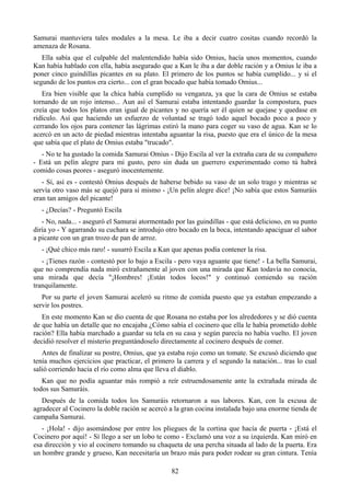 Samurai mantuviera tales modales a la mesa. Le iba a decir cuatro cositas cuando recordó la
amenaza de Rosana.
   Ella sabía que el culpable del malentendido había sido Omius, hacía unos momentos, cuando
Kan había hablado con ella, había asegurado que a Kan le iba a dar doble ración y a Omius le iba a
poner cinco guindillas picantes en su plato. El primero de los puntos se había cumplido... y si el
segundo de los puntos era cierto... con el gran bocado que había tomado Omius...
   Era bien visible que la chica había cumplido su venganza, ya que la cara de Omius se estaba
tornando de un rojo intenso... Aun así el Samurai estaba intentando guardar la compostura, pues
creía que todos los platos eran igual de picantes y no quería ser él quien se quejase y quedase en
ridículo. Así que haciendo un esfuerzo de voluntad se tragó todo aquel bocado poco a poco y
cerrando los ojos para contener las lágrimas estiró la mano para coger su vaso de agua. Kan se lo
acercó en un acto de piedad mientras intentaba aguantar la risa, puesto que era el único de la mesa
que sabía que el plato de Omius estaba "trucado".
   - No te ha gustado la comida Samurai Omius - Dijo Escila al ver la extraña cara de su compañero
- Está un pelín alegre para mi gusto, pero sin duda un guerrero experimentado como tú habrá
comido cosas peores - aseguró inocentemente.
   - Sí, así es - contestó Omius después de haberse bebido su vaso de un solo trago y mientras se
servía otro vaso más se quejó para si mismo - ¡Un pelín alegre dice! ¡No sabía que estos Samuráis
eran tan amigos del picante!
   - ¿Decías? - Preguntó Escila
   - No, nada... - aseguró el Samurai atormentado por las guindillas - que está delicioso, en su punto
diría yo - Y agarrando su cuchara se introdujo otro bocado en la boca, intentando apaciguar el sabor
a picante con un gran trozo de pan de arroz.
   - ¡Qué chico más raro! - susurró Escila a Kan que apenas podía contener la risa.
   - ¡Tienes razón - contestó por lo bajo a Escila - pero vaya aguante que tiene! - La bella Samurai,
que no comprendía nada miró extrañamente al joven con una mirada que Kan todavía no conocía,
una mirada que decía "¡Hombres! ¡Están todos locos!" y continuó comiendo su ración
tranquilamente.
   Por su parte el joven Samurai aceleró su ritmo de comida puesto que ya estaban empezando a
servir los postres.
   En este momento Kan se dio cuenta de que Rosana no estaba por los alrededores y se dió cuenta
de que había un detalle que no encajaba ¿Cómo sabía el cocinero que ella le había prometido doble
ración? Ella había marchado a guardar su tela en su casa y según parecía no había vuelto. El joven
decidió resolver el misterio preguntándoselo directamente al cocinero después de comer.
   Antes de finalizar su postre, Omius, que ya estaba rojo como un tomate. Se excusó diciendo que
tenía muchos ejercicios que practicar, el primero la carrera y el segundo la natación... tras lo cual
salió corriendo hacia el río como alma que lleva el diablo.
   Kan que no podía aguantar más rompió a reír estruendosamente ante la extrañada mirada de
todos sus Samuráis.
   Después de la comida todos los Samuráis retornaron a sus labores. Kan, con la excusa de
agradecer al Cocinero la doble ración se acercó a la gran cocina instalada bajo una enorme tienda de
campaña Samurai.
   - ¡Hola! - dijo asomándose por entre los pliegues de la cortina que hacía de puerta - ¡Está el
Cocinero por aquí! - Sí llego a ser un lobo te como - Exclamó una voz a su izquierda. Kan miró en
esa dirección y vio al cocinero tomando su chaqueta de una percha situada al lado de la puerta. Era
un hombre grande y grueso, Kan necesitaría un brazo más para poder rodear su gran cintura. Tenía

                                                 82
 