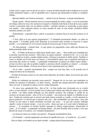 el pelo corto y negro como el ala de un cuervo. A pesar de haber pasado toda la mañana en la cocina
estaba totalmente limpia, y sólo el agradable olor a especias que desprendía revelaba su verdadero
trabajo.
   - Quisiera hablar con Usted un momento... - afirmó el joven Samurai - si puede naturalmente.
   - Puedo, puedo - afirmó mientras movía su enorme papada de arriba a abajo - yo ya he terminado
mi trabajo, ahora les toca a los camareros recogerlo y limpiarlo todo hasta la hora de la cena cuando
volveré a ensuciarlo todo con mi sabrosa comida - comentó mientras se acariciaba su gran panza
con orgullo. - pero salgamos afuera, ya estoy cansado de estar en esta tienda. ¿Podemos hablar
mientras camino a mi casa?
  - Naturalmente - respondió Kan y ambos se pusieron a caminar hacia la casa del cocinero en el
pueblo.
   - Y bien ¿Qué es lo que querías preguntarme? - Y mirándolo pícaramente añadió - es sobre mi
hija quizás. - el hombre gordo miró fijamente al jovenzuelo para asimilar su reacción lo mejor
posible... y se sorprendió al ver la sincera mirada de inocencia que le lanzó el Samurai.
  - No directamente - contestó Kan - lo que quería era preguntarle como sabía que Rosana me
había prometido doble ración.
    - Eh... - El Padre de Rosana no sabía hacia donde mirar - pues... - Kan estaba muy extrañado por
la peculiar reacción del cocinero - Mira chico, no quiero mentirte - contestó al fin - os vi a los dos
por casualidad en el patio, cuando estabais juntos y Rosana te prometía la doble ración. También vi
como se alejaba con la tela entre sus brazos, y conociéndola supuse que se quedaría encerrada en
casa hasta que cosiera el vestido. - y golpeando sonadamente su panza con ambas manos añadió -
¡Como era obvio que ella no podría cumplir su promesa decidí cumplirla yo mismo! - y mirando
fijamente al joven añadió - El honor de mi hija es muy importante para mi ¿Sabes?
  - No lo sabía - contestó sinceramente Kan - aunque eso esta muy bien, va de acuerdo con el
código de honor de los Samuráis.
   El Padre de Rosana se paró en seco para mirar fijamente, de arriba a abajo, al jovencito que tenía
delante de si.
   ¿Podía ser realmente tan inocente como parecía?... después de ver sus ojos, que mantenían su
mirada sin amenaza ni falsedad, y su dulce sonrisa... decidió que aunque pareciera imposible este
chico era real. Y menando la cabeza volvió a andar lentamente.
   - Te estoy muy agradecido Kan - dijo al fin - mi hija estaba muy ilusionada con su vestido
nuevo, el que manchó - el joven asintió con la cabeza para indicar que sabía de sobra a que vestido
se refería - me había estado pidiendo esa tela durante semanas. Sin embargo el sueldo de un
cocinero no da para mucho... pero al fin se lo compré. - una sonrisa de orgullo se reflejaba en sus
ojos - Estaba tan contenta que se encerró una tarde entera cosiendo su vestido, y al día siguiente no
quería quitárselo. Le advertí que se pusiera otra cosa - dijo resaltándolo con una mano - pero ella
insistió en que nunca se había manchado sirviendo una mesa... - la cara del cocinero reflejaba
orgullo y pesar al mismo tiempo - y eso era cierto... hasta ayer que se le cayó toda la bandeja por
encima... - al recordarlo el enorme hombre meneaba la cabeza negativamente- destrozando la
carne... ¡Y el vestido! - y golpeando su barriga añadió - ¡Se pasó llorando toda la noche! y tuve que
dárselo de comer a los perros. ¡Un verdadero desperdicio!
   - ¿Le diste de comer un vestido a tus perros? - Preguntó asombradísimo Kan.
   - ¡No hombre! - contestó golpeando con fuerza la espalda del joven - el vestido no... ¡La carne!
   Kan se relajó, ese hombre era un tanto extraño... aunque parecía buena persona.




                                                 83
 