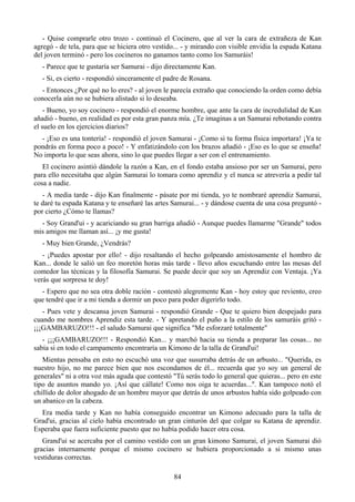 - Quise comprarle otro trozo - continuó el Cocinero, que al ver la cara de extrañeza de Kan
agregó - de tela, para que se hiciera otro vestido... - y mirando con visible envidia la espada Katana
del joven terminó - pero los cocineros no ganamos tanto como los Samuráis!
   - Parece que te gustaría ser Samurai - dijo directamente Kan.
   - Si, es cierto - respondió sinceramente el padre de Rosana.
  - Entonces ¿Por qué no lo eres? - al joven le parecía extraño que conociendo la orden como debía
conocerla aún no se hubiera alistado si lo deseaba.
    - Bueno, yo soy cocinero - respondió el enorme hombre, que ante la cara de incredulidad de Kan
añadió - bueno, en realidad es por esta gran panza mía. ¿Te imaginas a un Samurai rebotando contra
el suelo en los ejercicios diarios?
  - ¡Eso es una tontería! - respondió el joven Samurai - ¡Como si tu forma física importara! ¡Ya te
pondrás en forma poco a poco! - Y enfatizándolo con los brazos añadió - ¡Eso es lo que se enseña!
No importa lo que seas ahora, sino lo que puedes llegar a ser con el entrenamiento.
   El cocinero asintió dándole la razón a Kan, en el fondo estaba ansioso por ser un Samurai, pero
para ello necesitaba que algún Samurai lo tomara como aprendiz y el nunca se atrevería a pedir tal
cosa a nadie.
   - A media tarde - dijo Kan finalmente - pásate por mi tienda, yo te nombraré aprendiz Samurai,
te daré tu espada Katana y te enseñaré las artes Samurai... - y dándose cuenta de una cosa preguntó -
por cierto ¿Cómo te llamas?
  - Soy Grand'ui - y acariciando su gran barriga añadió - Aunque puedes llamarme "Grande" todos
mis amigos me llaman así... ¡y me gusta!
   - Muy bien Grande, ¿Vendrás?
   - ¡Puedes apostar por ello! - dijo resaltando el hecho golpeando amistosamente el hombro de
Kan... donde le salió un feo moretón horas más tarde - llevo años escuchando entre las mesas del
comedor las técnicas y la filosofía Samurai. Se puede decir que soy un Aprendiz con Ventaja. ¡Ya
verás que sorpresa te doy!
  - Espero que no sea otra doble ración - contestó alegremente Kan - hoy estoy que reviento, creo
que tendré que ir a mi tienda a dormir un poco para poder digerirlo todo.
   - Pues vete y descansa joven Samurai - respondió Grande - Que te quiero bien despejado para
cuando me nombres Aprendiz esta tarde. - Y apretando el puño a la estilo de los samuráis gritó -
¡¡¡GAMBARUZO!!! - el saludo Samurai que significa "Me esforzaré totalmente"
   - ¡¡¡GAMBARUZO!!! - Respondió Kan... y marchó hacia su tienda a preparar las cosas... no
sabía si en todo el campamento encontraría un Kimono de la talla de Grand'ui!
   Mientas pensaba en esto no escuchó una voz que susurraba detrás de un arbusto... "Querida, es
nuestro hijo, no me parece bien que nos escondamos de él... recuerda que yo soy un general de
generales" ni a otra voz más aguda que contestó "Tú serás todo lo general que quieras... pero en este
tipo de asuntos mando yo. ¡Así que cállate! Como nos oiga te acuerdas...". Kan tampoco notó el
chillido de dolor ahogado de un hombre mayor que detrás de unos arbustos había sido golpeado con
un abanico en la cabeza.
  Era media tarde y Kan no había conseguido encontrar un Kimono adecuado para la talla de
Grad'ui, gracias al cielo había encontrado un gran cinturón del que colgar su Katana de aprendiz.
Esperaba que fuera suficiente puesto que no había podido hacer otra cosa.
   Grand'ui se acercaba por el camino vestido con un gran kimono Samurai, el joven Samurai dió
gracias internamente porque el mismo cocinero se hubiera proporcionado a si mismo unas
vestiduras correctas.

                                                 84
 