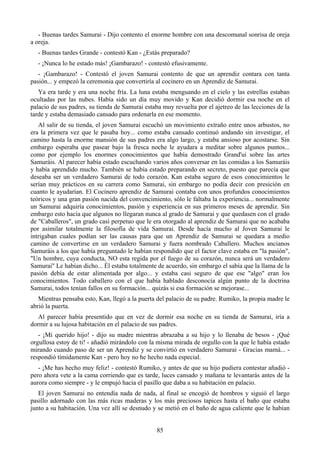 - Buenas tardes Samurai - Dijo contento el enorme hombre con una descomunal sonrisa de oreja
a oreja.
  - Buenas tardes Grande - contestó Kan - ¿Estás preparado?
  - ¡Nunca lo he estado más! ¡Gambarazo! - contestó efusivamente.
   - ¡Gambarazo! - Contestó el joven Samurai contento de que un aprendiz contara con tanta
pasión... y empezó la ceremonia que convertiría al cocinero en un Aprendiz de Samurai.
   Ya era tarde y era una noche fría. La luna estaba menguando en el cielo y las estrellas estaban
ocultadas por las nubes. Había sido un día muy movido y Kan decidió dormir esa noche en el
palacio de sus padres, su tienda de Samurai estaba muy revuelta por el ajetreo de las lecciones de la
tarde y estaba demasiado cansado para ordenarla en ese momento.
   Al salir de su tienda, el joven Samurai escuchó un movimiento extraño entre unos arbustos, no
era la primera vez que le pasaba hoy... como estaba cansado continuó andando sin investigar, el
camino hasta la enorme mansión de sus padres era algo largo, y estaba ansioso por acostarse. Sin
embargo esperaba que pasear bajo la fresca noche le ayudara a meditar sobre algunos puntos...
como por ejemplo los enormes conocimientos que había demostrado Grand'ui sobre las artes
Samuráis. Al parecer había estado escuchando varios años conversar en las comidas a los Samuráis
y había aprendido mucho. También se había estado preparando en secreto, puesto que parecía que
deseaba ser un verdadero Samurai de todo corazón. Kan estaba seguro de esos conocimientos le
serían muy prácticos en su carrera como Samurai, sin embargo no podía decir con presición en
cuanto le ayudarían. El Cocinero aprendiz de Samurai contaba con unos profundos conocimientos
teóricos y una gran pasión nacida del convencimiento, sólo le faltaba la experiencia... normalmente
un Samurai adquiría conocimientos, pasión y experiencia en sus primeros meses de aprendiz. Sin
embargo esto hacía que algunos no llegaran nunca al grado de Samurai y que quedasen con el grado
de "Caballeros", un grado casi perpetuo que le era otorgado al aprendiz de Samurai que no acababa
por asimilar totalmente la filosofía de vida Samurai. Desde hacía mucho al Joven Samurai le
intrigaban cuales podían ser las causas para que un Aprendiz de Samurai se quedara a medio
camino de convertirse en un verdadero Samurai y fuera nombrado Caballero. Muchos ancianos
Samuráis a los que había preguntado le habían respondido que el factor clave estaba en "la pasión",
"Un hombre, cuya conducta, NO esta regida por el fuego de su corazón, nunca será un verdadero
Samurai" Le habían dicho... Él estaba totalmente de acuerdo, sin embargo el sabía que la llama de la
pasión debía de estar alimentada por algo... y estaba casi seguro de que ese "algo" eran los
conocimientos. Todo caballero con el que había hablado desconocía algún punto de la doctrina
Samurai, todos tenían fallos en su formación... quizás si esa formación se mejorase...
   Mientras pensaba esto, Kan, llegó a la puerta del palacio de su padre. Rumiko, la propia madre le
abrió la puerta.
   Al parecer había presentido que en vez de dormir esa noche en su tienda de Samurai, iría a
dormir a su lujosa habitación en el palacio de sus padres.
   - ¡Mi querido hijo! - dijo su madre mientras abrazaba a su hijo y lo llenaba de besos - ¡Qué
orgullosa estoy de ti! - añadió mirándolo con la misma mirada de orgullo con la que le había estado
mirando cuando paso de ser un Aprendiz y se convirtió en verdadero Samurai - Gracias mamá... -
respondió tímidamente Kan - pero hoy no he hecho nada especial.
   - ¡Me has hecho muy feliz! - contestó Rumiko, y antes de que su hijo pudiera contestar añadió -
pero ahora vete a la cama corriendo que es tarde, luces cansado y mañana te levantarás antes de la
aurora como siempre - y le empujó hacia el pasillo que daba a su habitación en palacio.
   El joven Samurai no entendía nada de nada, al final se encogió de hombros y siguió el largo
pasillo adornado con las más ricas maderas y los más preciosos tapices hasta el baño que estaba
junto a su habitación. Una vez allí se desnudo y se metió en el baño de agua caliente que le habían


                                                 85
 
