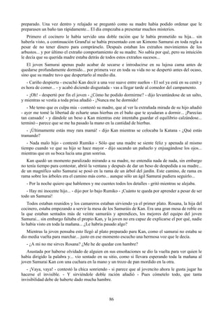 preparado. Una vez dentro y relajado se preguntó como su madre había podido ordenar que le
preparasen un baño tan rápidamente... El día empezaba a presentar muchos misterios.
   Primero el cocinero le había servido una doble ración que le había prometido su hija... sin
haberla visto, a continuación Grand'ui se había presentado con un Kimono Samurai en toda regla a
pesar de no tener dinero para comprárselo. Después estaban los extraños movimientos de los
arbustos... y por último el extraño comportamiento de su madre. No sabía por qué, pero su intuición
le decía que su querida madre estaba detrás de todos estos extraños sucesos...
   El joven Samurai apenas pudo acabar de secarse e introducirse en su lujosa cama antes de
quedarse profundamente dormido... por primera vez en toda su vida no se despertó antes del ocaso,
sino que su madre tuvo que despertarlo al medio día.
   - Cariño despierta - escuchó Kan decir a una voz suave entre sueños - El sol ya está en su cenit y
es hora de comer... - y acabó diciendo disgustada - vas a llegar tarde al comedor del campamento.
   - ¡Oh! - despertó por fin el joven - ¿Cómo he podido dormirme? - dijo levantándose de un salto,
y mientras se vestía a toda prisa añadió - ¡Nunca me he dormido!
   - Me temo que es culpa mía - contestó su madre, que al ver la extrañada mirada de su hijo añadió
- ayer me tomé la libertad de echarte unas hierbas en el baño que te ayudaran a dormir... ¡Parecías
tan cansado! - y dándole un beso a Kan mientras este intentaba guardar el equilibrio calzándose...
terminó - parece que se me ha pasado la mano en la cantidad de hierbas.
   - ¡Últimamente estás muy rara mamá! - dijo Kan mientras se colocaba la Katana - ¿Qué estás
tramando?
   - Nada malo hijo - contestó Rumiko - Sólo que una madre se siente feliz y apenada al mismo
tiempo cuando ve que su hijo se hace mayor - dijo sacando un pañuelo y enjuagándose los ojos...
mientras que en su boca lucía una gran sonrisa.
   Kan quedó un momento paralizado mirando a su madre, no entendía nada de nada, sin embargo
no tenía tiempo para contestar, abrió la ventana y después de dar un beso de despedida a su madre...
de un magnífico salto Samurai se posó en la rama de un árbol del jardín. Este camino, de rama en
rama sobre los árboles era el camino más corto... aunque sólo un ágil Samurai pudiera seguirlo...
  - Por la noche quiero que hablemos y me cuentes todos los detalles - gritó mientras se alejaba.
   - Hay mi inocente hijo... - dijo por lo bajo Rumiko - ¡Cuánto te queda por aprender a pesar de ser
todo un Samurai!
   Todos estaban reunidos y los camareros estaban sirviendo ya el primer plato. Rosana, la hija del
cocinero, estaba empezando a servir la mesa de los Samuráis de Kan. Era una gran mesa de roble en
la que estaban sentados más de veinte samuráis y aprendices, los mejores del equipo del joven
Samurai... sin embargo faltaba el propio Kan, y la joven no era capaz de explicarse el por qué, nadie
lo había visto en toda la mañana... ¿Le habría pasado algo?
   Mientras la joven pensaba esto llegó al plato preparado para Kan, como el samurai no estaba se
dio media vuelta para marchar... justo en ese momento escucho una hermosa voz que le decía.
  - ¿A mi no me sirves Rosana? ¿Me he de quedar con hambre?
   Asustada por haberse olvidado de alguien en sus ensoñaciones se dio la vuelta para ver quien le
había dirigido la palabra y... vio sentado en su sitio, como si llevara esperando toda la mañana al
joven Samurai Kan con una cuchara en la mano y un trozo de pan mordido en la otra.
   - ¡Vaya, vaya! - contestó la chica sonriendo - si parece que al jovencito ahora le gusta jugar ha
hacerse el invisible. - Y sirviéndole doble ración añadió - Pues cómetelo todo, que tanta
invisibilidad debe de haberte dado mucha hambre.



                                                 86
 