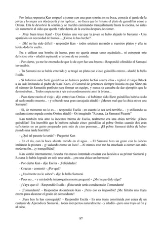 Por única respuesta Kan empezó a comer con una gran sonrisa en su boca, conocía el genio de la
joven y lo mejor era obedecerla y no replicar... no fuera que le llenase el plato de guindillas como a
Omius. Ella le devolvió la sonrisa y se marchó caminando tranquilamente hasta la cocina, no antes
sin susurrarle al oído que quería verle detrás de la cocina después de comer.
   - ¡Muy buen truco Kan! - Dijo Omius una vez que la joven se hubo alejado lo bastante - Una
aparición sin necesidad de humos... ¿Cómo lo has hecho?
  - ¡Oh! no ha sido difícil - respondió Kan - todos estabais mirando a vuestros platos y ella se
había dado la vuelta.
   Iba a utilizar una bomba de humo, pero no quería armar tanto escándalo... ni estropear este
delicioso olor - añadió aspirando el aroma de su comida.
   - Por cierto, ya me he enterado de que lo de ayer fue una broma - Respondió ofendido el Samurai
invencible.
  - Tu Samurai no se había enterado y se tragó un plato con cinco guindilla entero.- añadió la bella
Escila.
   - Si hubieran sido Siete guindillas no hubiera podido luchar contra ellas - replicó el viejo Ortack
a su lado imitando al padre de Kan. Kazo, el General de generales siempre insistía en que Siete era
el número de Samuráis perfecto para formar un equipo, y nunca se cansaba de dar ejemplos que lo
demostraban... Todos empezaron a reír estruendosamente ante la broma...
    - Pues tiene razón el viejo - dijo entre risas Omius - si hubieran sido Siete guindillas habría caído
al suelo medio muerto... - y soltando una gran carcajada añadió - ¡Menos mal que la chica no es una
Samurai!
   - Sí, de momento no lo es... - respondió Escila - en cuanto lo sea será terrible... - y utilizando su
cuchara como espada contra Omius añadió - Os imagináis "Rosana, La Samurai Picante"
   Kan también reía ante la inocente broma de Escila, realmente era una chica terrible. ¡Cinco
guindillas! Era increíble que le hubiera echado cinco guindillas al pobre Omius cuando dos eran
suficientes en un guiso preparado para más de cien personas... ¡El pobre Samurai debía de haber
pasado una tarde horrible!
   - ¿Qué tal pasaste la tarde? - Preguntó Kan
  - En el río, con la boca abierta metida en el agua... - El Samurai hizo un gesto con la cabeza
imitando la postura - ¡y sudando como un loco! ...Al menos esto me ha enseñado a comer con más
moderación... ¡y tranquilidad!
  Kan sonrió internamente, llevaba tres meses intentado enseñar esa lección a su primer Samurai y
Rosana lo había logrado en solo una tarde... ¡era una chica tan hermosa!
   - Por cierto Kan - dijo Escila - ¡Felicidades!
   - Gracias - contestó - ¿Por qué?
   - ¿Realmente no lo sabes? - dijo la bella Samurai
   - Pues no... - y mirándola interrogativamente preguntó - ¿Me he perdido algo?
   - ¡Vaya que sí! - Respondió Escila - ¡Esta tarde serás condecorado Comandante!
   - ¡Comandante! - Respondió Asombrado Kan - ¡Pero eso es imposible! ¡Me faltaba una tropa
entera para alcanzar el grado de comandante!
   - ¡Pues hoy la has conseguido! - Respondió Escila - Es una tropa constituida por cerca de un
centenar de Aprendices Samurai... todos inexpertos naturalmente - y añadió - pero una tropa al fin y
al cabo.


                                                    87
 