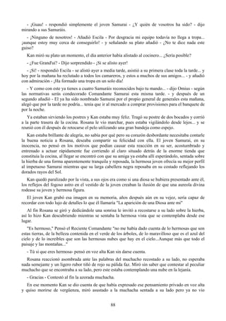 - ¡Guau! - respondió simplemente el joven Samurai - ¿Y quién de vosotros ha sido? - dijo
mirando a sus Samuráis.
   - ¡Ninguno de nosotros! - Añadió Escila - Por desgracia mi equipo todavía no llega a tropa...
¡aunque estoy muy cerca de conseguirlo! - y señalando su plato añadió - ¿No te dice nada este
guiso?
   Kan miró su plato un momento, el día anterior había alistado al cocinero... ¿Sería posible?
   - ¿Fue Grand'ui? - Dijo sorprendido - ¡Si se alisto ayer!
  - ¡Sí! - respondió Escila - se alistó ayer a media tarde, asistió a su primera clase toda la tarde... y
hoy por la mañana ha reclutado a todos los camareros, y estos a muchos de sus amigos... - y añadió
con admiración - ¡Ha formado una tropa en un solo día!
   - Y como con este ya tienes a cuatro Samuráis reconocidos bajo tu mando... - dijo Omius - según
las normativas serás condecorado Comandante Samurai esta misma tarde. - y después de un
segundo añadió - El ya ha sido nombrado Samurai por el propio general de generales esta mañana,
alegó que por la tarde no podría... tenía que ir al mercado a comprar provisiones para el banquete de
por la noche.
   Ya estaban sirviendo los postres y Kan estaba muy feliz. Tragó su postre de dos bocados y corrió
a la parte trasera de la cocina. Rosana le vio marchar, pues estaba vigilándolo desde lejos... y se
reunió con él después de retocarse el pelo utilizando una gran bandeja como espejo.
   Kan estaba brillante de alegría, no sabía por qué pero su corazón desbordante necesitaba contarle
la buena noticia a Rosana, deseaba compartir su felicidad con ella. El joven Samurai, en su
inocencia, no pensó en los motivos que podían causar esta reacción en su ser, acostumbrado y
entrenado a actuar rápidamente fue corriendo al claro situado detrás de la enorme tienda que
constituía la cocina, al llegar se encontró con que su amiga ya estaba allí esperándolo, sentada sobre
la hierba de una forma aparentemente tranquila y reposada, la hermosa joven ofrecía su mejor perfil
al impetuoso Samurai mientras que su larga cabellera negra reposaba en su costado reflejando los
dorados rayos del Sol.
   Kan quedó paralizado por la vista, a sus ojos era como si una diosa se hubiera presentado ante él,
los reflejos del fogoso astro en el vestido de la joven creaban la ilusión de que una aureola divina
rodease su joven y hermosa figura.
   El joven Kan grabó esa imagen en su memoria, años después aún en su vejez, sería capaz de
recordar con todo lujo de detalles lo que él llamaría "La aparición de una Diosa ante mi"
   Al fin Rosana se giró y dedicándole una sonrisa le invitó a recostarse a su lado sobre la hierba,
así lo hizo Kan descubriendo mientras se sentaba la hermosa vista que se contemplaba desde ese
lugar.
   "Es hermoso," Pensó el Reciente Comandante "no me había dado cuenta de lo hermosas que son
estas tierras, de la belleza contenida en el verde de los árboles, de lo maravilloso que es el azul del
cielo y de lo increíbles que son las hermosas nubes que hay en el cielo...Aunque más que todo el
paisaje y las montañas..."
   - Tú si que eres hermosa- pensó en voz alta Kan sin darse cuenta.
  Rosana reaccionó asombrada ante las palabras del muchacho recostado a su lado, no esperaba
nada semejante y un ligero rubor tiñó de rojo su pálida faz. Miró sin saber que contestar al peculiar
muchacho que se encontraba a su lado, pero este estaba contemplando una nube en la lejanía.
   - Gracias - Contestó al fin la azorada muchacha.
  En ese momento Kan se dio cuenta de que había expresado ese pensamiento privado en voz alta
y quiso morirse de vergüenza, miró asustado a la muchacha sentada a su lado pero ya no vio


                                                   88
 