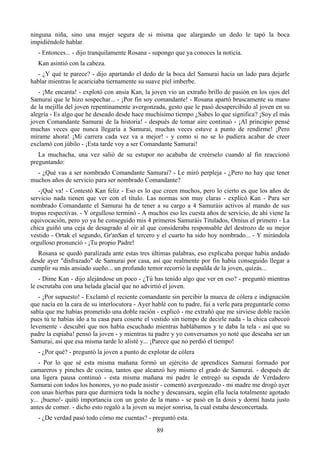 ninguna niña, sino una mujer segura de si misma que alargando un dedo le tapó la boca
impidiéndole hablar.
  - Entonces... - dijo tranquilamente Rosana - supongo que ya conoces la noticia.
  Kan asintió con la cabeza.
  - ¿Y qué te parece? - dijo apartando el dedo de la boca del Samurai hacia un lado para dejarle
hablar mientras le acariciaba tiernamente su suave piel imberbe.
   - ¡Me encanta! - explotó con ansia Kan, la joven vio un extraño brillo de pasión en los ojos del
Samurai que le hizo sospechar... - ¡Por fin soy comandante! - Rosana apartó bruscamente su mano
de la mejilla del joven repentinamente avergonzada, gesto que le pasó desapercibido al joven en su
alegría - Es algo que he deseado desde hace muchísimo tiempo ¿Sabes lo que significa? ¡Soy el más
joven Comandante Samurai de la historia! - después de tomar aire continuó - ¡Al principio pensé
muchas veces que nunca llegaría a Samurai, muchas veces estuve a punto de rendirme! ¡Pero
mírame ahora! ¡Mi carrera cada vez va a mejor! - y como si no se lo pudiera acabar de creer
exclamó con júbilo - ¡Esta tarde voy a ser Comandante Samurai!
   La muchacha, una vez salió de su estupor no acababa de creérselo cuando al fin reaccionó
preguntando:
  - ¿Qué vas a ser nombrado Comandante Samurai? - Le miró perpleja - ¿Pero no hay que tener
muchos años de servicio para ser nombrado Comandante?
   -¡Qué va! - Contestó Kan feliz - Eso es lo que creen muchos, pero lo cierto es que los años de
servicio nada tienen que ver con el título. Las normas son muy claras - explicó Kan - Para ser
nombrado Comandante el Samurai ha de tener a su cargo a 4 Samuráis activos al mando de sus
tropas respectivas. - Y orgulloso terminó - A muchos eso les cuesta años de servicio, de ahí viene la
equivocación, pero yo ya he conseguido mis 4 primeros Samuráis Titulados, Omius el primero - La
chica guiñó una ceja de desagrado al oír al que consideraba responsable del destrozo de su mejor
vestido - Ortak el segundo, Gr'anSan el tercero y el cuarto ha sido hoy nombrado... - Y mirándola
orgulloso pronunció - ¡Tu propio Padre!
   Rosana se quedó paralizada ante estas tres últimas palabras, eso explicaba porque había andado
desde ayer "disfrazado" de Samurai por casa, así que realmente por fin había conseguido llegar a
cumplir su más ansiado sueño... un profundo temor recorrió la espalda de la joven, quizás...
   - Dime Kan - dijo alejándose un poco - ¿Tú has tenido algo que ver en eso? - preguntó mientras
le escrutaba con una helada glacial que no advirtió el joven.
   - ¡Por supuesto! - Exclamó el reciente comandante sin percibir la mueca de cólera e indignación
que nacía en la cara de su interlocutora - Ayer hablé con tu padre, fui a verle para preguntarle como
sabía que me habías prometido una doble ración - explicó - me extrañó que me sirviese doble ración
pues tú te habías ido a tu casa para coserte el vestido sin tiempo de decirle nada - la chica cabeceó
levemente - descubrí que nos había escuchado mientras hablábamos y te daba la tela - así que su
padre la espiaba! pensó la joven - y mientras tu padre y yo conversamos yo noté que deseaba ser un
Samurai, así que esa misma tarde lo alisté y... ¡Parece que no perdió el tiempo!
  - ¿Por qué? - preguntó la joven a punto de explotar de cólera
    - Por lo que sé esta misma mañana formó un ejército de aprendices Samurai formado por
camareros y pinches de cocina, tantos que alcanzó hoy mismo el grado de Samurai. - después de
una ligera pausa continuó - esta misma mañana mi padre le entregó su espada de Verdadero
Samurai con todos los honores, yo no pude asistir - comentó avergonzado - mi madre me drogó ayer
con unas hierbas para que durmiera toda la noche y descansara, según ella lucía totalmente agotado
y... ¡bueno!- quitó importancia con un gesto de la mano - se pasó en la dosis y dormí hasta justo
antes de comer. - dicho esto regaló a la joven su mejor sonrisa, la cual estaba desconcertada.
  - ¿De verdad pasó todo cómo me cuentas? - preguntó esta.
                                                 89
 
