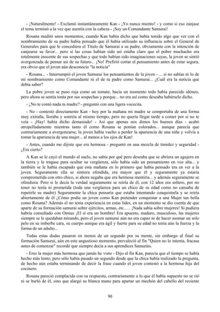 - ¡Naturalmente! - Exclamó instantáneamente Kan - ¡Yo nunca miento! - y como si eso zanjase
el tema terminó a la vez que asentía con la cabeza - ¡Soy un Comandante Samurai!
   Rosana meditó unos momentos, cuando Kan había dicho que había tenido algo que ver con el
nombramiento de su padre había pensado que él había utilizado su influencia sobre el General de
Generales para que le concediera el Título de Samurai a su padre, obviamente con la intención de
canjearse su favor... pero si las cosas habían sido así estaba claro que el pobre muchacho era
totalmente inocente de sus sospechas y que todo habían sido imaginaciones suyas, la joven se sintió
avergonzada de pensar así de su futuro... ¡No! Prefirió cortar el pensamiento antes de estar segura,
era obvio que el joven aún desconocía "la noticia"
  - Rosana... - Interrumpió el joven Samurai los pensamientos de la joven - ... si no sabías ni lo de
mi nombramiento como Comandante ni el de tu padre como Samurai... ¿Cuál era la noticia que
debía saber?
   La pobre joven se puso roja como un tomate, hacía un momento todo había parecido idóneo,
pero ahora se sentía tonta por sus sospechas y porque... no era así como deseaba habérselo dicho.
  - ¿No te contó nada tu madre? - preguntó con una ligera vocecita.
   - No - contestó directamente Kan - hoy por la mañana mi madre se comportaba de una forma
muy extraña, lloraba y sonreía al mismo tiempo, pero no quería llegar tarde a comer por si no te
veía - ¡Hay! había dicho demasiado! - Así que apenas nos dimos los buenos días - acabó
atropelladamente mientras tanto él como Rosana se ponían colorados... aunque parecía que
contrariamente a avergonzarse, la joven había vuelto a perder la apariencia de una niña y volvía a
tomar la apariencia de una mujer... al menos a los ojos de Kan!
  - Antes, cuando me dijiste que era hermosa - preguntó en una mezcla de timidez y seguridad -
¿Era cierto?
   A Kan se le cayó el mundo al suelo, no sabía por qué pero deseaba que se abriera un agujero en
la tierra y le tragase para ocultar su vergüenza, sólo había sido un pensamiento en voz alta... y
también se le había escapado que esta mañana en lo primero que había pensado era en ver a la
joven. Seguramente ella se sintiera ofendida, era mayor que él y seguramente ya estaría
comprometida con otro chico, si ahora negaba que era hermosa mentiría... y además seguramente se
ofendiera. Pero si le decía la verdad seguramente se reiría de él, con 12 años era soltero, por no
tener no tenía ni prometida (toda una vergüenza para un chico de su edad como no cansaba de
repetirle su madre) Seguramente la chica pensaría que estaba intentando conquistarla y se reiría
abiertamente de él ¿Cómo podía un joven como Kan pretender conquistar a una Mujer tan bella
como Rosana? Además el no tenía experiencia en estas lides, en un momento se dio cuenta de que
aparte de su formación samurai sobre ejércitos, armas, etc.…. ¡Nada sabía sobre mujeres! Si pudiera
habría consultado con Omius ¡El sí era un hombre! Era apuesto, maduro, musculoso, las mujeres
siempre se le quedaban mirando, pero el joven samurai aún no era capaz ni de hacer asomar un solo
pelo en su imberbe cara, su cuerpo aunque era ágil y fuerte para su edad no tenía aún la fuerza y la
forma de un adulto...
   Todas estas dudas pasaron en menos de un segundo por su mente, sin embargo al final su
formación Samurai, aún en este angustioso momento, prevaleció al fin "Quien no lo intenta, fracasa
antes de comenzar" recordó que siempre decía a sus aprendices Samuráis.
   - Eres la mujer más hermosa que jamás he visto - Dijo al fin Kan, parecía que el tiempo se había
hecho más lento, pero sólo había pasado un segundo desde que la chica había realizado la pregunta,
de hecho aún estaba terminando de decir la frase cuando el joven contestó a la hermosa hija del
cocinero.
   Rosana pareció complacida con su respuesta, contrariamente a lo que él había supuesto no se rió
ni se burló de él, sino que alargó su blanca mano para apartar un mechón del cabello del reciente


                                                 90
 
