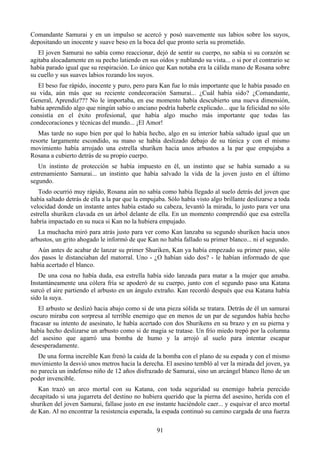 Comandante Samurai y en un impulso se acercó y posó suavemente sus labios sobre los suyos,
depositando un inocente y suave beso en la boca del que pronto sería su prometido.
   El joven Samurai no sabía como reaccionar, dejó de sentir su cuerpo, no sabía si su corazón se
agitaba alocadamente en su pecho latiendo en sus oídos y nublando su vista... o si por el contrario se
había parado igual que su respiración. Lo único que Kan notaba era la cálida mano de Rosana sobre
su cuello y sus suaves labios rozando los suyos.
   El beso fue rápido, inocente y puro, pero para Kan fue lo más importante que le había pasado en
su vida, aún más que su reciente condecoración Samurai... ¿Cuál había sido? ¿Comandante,
General, Aprendiz??? No le importaba, en ese momento había descubierto una nueva dimensión,
había aprendido algo que ningún sabio o anciano podría haberle explicado... que la felicidad no sólo
consistía en el éxito profesional, que había algo mucho más importante que todas las
condecoraciones y técnicas del mundo... ¡El Amor!
   Mas tarde no supo bien por qué lo había hecho, algo en su interior había saltado igual que un
resorte largamente escondido, su mano se había deslizado debajo de su túnica y con el mismo
movimiento había arrojado una estrella shuriken hacia unos arbustos a la par que empujaba a
Rosana a cubierto detrás de su propio cuerpo.
   Un instinto de protección se había impuesto en él, un instinto que se había sumado a su
entrenamiento Samurai... un instinto que había salvado la vida de la joven justo en el último
segundo.
   Todo ocurrió muy rápido, Rosana aún no sabía como había llegado al suelo detrás del joven que
había saltado detrás de ella a la par que la empujaba. Sólo había visto algo brillante deslizarse a toda
velocidad donde un instante antes había estado su cabeza, levantó la mirada, lo justo para ver una
estrella shuriken clavada en un árbol delante de ella. En un momento comprendió que esa estrella
habría impactado en su nuca si Kan no la hubiera empujado.
   La muchacha miró para atrás justo para ver como Kan lanzaba su segundo shuriken hacia unos
arbustos, un grito ahogado le informó de que Kan no había fallado su primer blanco... ni el segundo.
  Aún antes de acabar de lanzar su primer Shuriken, Kan ya había empezado su primer paso, sólo
dos pasos le distanciaban del matorral. Uno - ¿O habían sido dos? - le habían informado de que
había acertado el blanco.
   De una cosa no había duda, esa estrella había sido lanzada para matar a la mujer que amaba.
Instantáneamente una cólera fría se apoderó de su cuerpo, junto con el segundo paso una Katana
surcó el aire partiendo el arbusto en un ángulo extraño. Kan recordó después que esa Katana había
sido la suya.
   El arbusto se deslizó hacia abajo como si de una pieza sólida se tratara. Detrás de él un samurai
oscuro miraba con sorpresa al terrible enemigo que en menos de un par de segundos había hecho
fracasar su intento de asesinato, le había acertado con dos Shurikens en su brazo y en su pierna y
había hecho deslizarse un arbusto como si de magia se tratase. Un frío miedo trepó por la columna
del asesino que agarró una bomba de humo y la arrojó al suelo para intentar escapar
desesperadamente.
   De una forma increíble Kan frenó la caída de la bomba con el plano de su espada y con el mismo
movimiento la desvió unos metros hacia la derecha. El asesino tembló al ver la mirada del joven, ya
no parecía un indefenso niño de 12 años disfrazado de Samurai, sino un arcángel blanco lleno de un
poder invencible.
   Kan trazó un arco mortal con su Katana, con toda seguridad su enemigo habría perecido
decapitado si una jugarreta del destino no hubiera querido que la pierna del asesino, herida con el
shuriken del joven Samurai, fallase justo en ese instante haciéndole caer... y esquivar el arco mortal
de Kan. Al no encontrar la resistencia esperada, la espada continuó su camino cargada de una fuerza

                                                  91
 