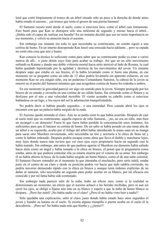 letal que cortó limpiamente el tronco de un árbol situado sólo un poco a la derecha de donde antes
había estado el asesino... ¡un tronco que tenía el grosor de una pierna humana!
   El Samurai oscuro miró desde el suelo, como si estuviera loco, como el árbol caía lentamente.
Esto bastó para que Kan se distrajera sólo una milésima de segundo y mirase hacia el árbol...
¿Había sido el capaz de realizar esa hazaña? En un instante decidió que eso no tenía importancia en
ese momento, y volvió su atención hacia el asesino.
   Sin embargo ese instante era todo lo que necesitaba su contrincante, un sonido siguió a una
cortina de humo. En un intento desesperado Kan lanzó una estocada hacia adelante... pero su espada
no cortó otra cosa que aire y humo.
   Kan conocía la técnica lo suficiente como para saber que su contrincante podía ya estar a varios
metros de allí... o justo detrás suyo listo para acabar su trabajo. Así que en un sólo movimiento
enfundó su Katana y dando una doble voltereta mortal hacia atrás aterrizó al lado de Rosana, la cual
había quedado hipnotizada por la agilidad y destreza de los movimientos del joven. Un instante
después supo que estaba en sus brazos, él la había levantado como si fuera una pluma, en ese
momento no se preguntó como un niño de 12 años podría levantarla sin aparente esfuerzo, en ese
momento Kan no era ningún niño, era un poderoso Comandante Samurai, la cabeza de la joven se
enterró en el pecho del Samurai mientras que una acogedora cortina de humo les rodeaba a ambos.
   En ese momento la gravedad pareció ser algo sin sentido para la joven. Siempre protegida por los
brazos de su amado y envuelta en una cortina de un cálido humo, fue sintiendo como si flotara y se
deslizase por el aire a una velocidad increíble. El viento acunaba su cabello como si estuviese
bañándose en un lago, y los rayos del sol la adormecían tranquilizándola.
   No podría decir si habían pasado segundos... o una eternidad. Pero cuando abrió los ojos se
encontró con que un palacio había surgido de la nada.
   El Asesino quedó mirando el claro. Aún no se podía creer lo que había ocurrido. Después de caer
al suelo notó que su contrincante, aquella especie de niño Samurai... ¡no, no era un niño, más bien
un arcángel o un demonio! Fuera lo que fuera había perdido la concentración unos instantes, los
suficientes para que él lanzase su cortina de humo. De un salto se había posado en una rama alta de
un árbol a su izquierda, oculto por el follaje del árbol había introducido la mano sana en su manga
para sacar otro Shuriken envenenado, sólo necesitaba un tiro y acertaría a la chica de lleno tal y
como le habían ordenado. Después podría escapar como alma que lleva el diablo y marcharse lejos,
muy lejos donde nunca más tuviera que ver esos ojos cuyo propietario hacía un segundo casi le
había matado. Sin embargo, aún antes de que pudiese agarrar el Shuriken ese demonio había saltado
hacia atrás como un ángel y había tomado a la chica en brazos, el pensó que le preguntaría como
estaba, antes de que pudiera contestar ella ya estaría muerta por el veneno de su arma. Sin embargo
él no había abierto la boca, de la nada había surgido un humo blanco, como el de una nube celestial.
El Samurai Oscuro entendió en el momento lo que intentaba el muchacho, pero sería inútil, estaba
justo en el centro de un claro y desde su posición podría ver hacia que lado saldría corriendo, no
podría moverse demasiado rápido con la chica en brazos y aunque tenía órdenes explícitas de no
dañar al samurai, sólo necesitaba un segundo para poder acertar en su blanco, por tal eficacia era
conocido y por tal fama había sido contratado.
   Sin embargo nada pareció salir de la nube, hubo un efecto raro, como si la realidad se
distorsionara un momento, un efecto que el asesino achacó a las heridas recibidas, pero ni aun así
cerró los ojos, se obligó a fijarse aún más en su blanco y esperó a que la nube de humo blanco se
disipara... ¡Pero fue inútil! ¡No había nadie en el claro! ¡¡Pero él no había visto huir a nadie!!
   Sólo quedaba una explicación, saltó al claro, justo donde había estado hace unos segundos el
joven y hundió su katana en el suelo. Si existía alguna trampilla o puerta oculta en el suelo él la
descubriría... ¡Pero no! No había nada más que hierba y ¡¡¡tierra!!!



                                                92
 