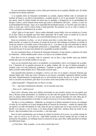 En esos momentos empezaron a oírse ruidos provenientes de su espalda ¡Maldita sea! ¡Se había
olvidado de los demás samuráis!
   A su espalda miles de Samuráis terminaban su comida, algunos habían oído el estruendo de
bombas de humo y un árbol al derrumbarse y acudían prestos a ver lo que pasaba. El asesino dió
dos pasos, lanzó la última bomba de humo que le quedaba y desapareció en la profundidad del
bosque. Corrió y corrió durante horas hasta que estuvo a Kilómetros del claro... oculto y a salvo en
la profundidad del bosque. Aquí, en la seguridad del profundo bosque, el Asesino rogó con toda su
alma no tener que volver a hacer frente a nada parecido. Por primera vez en su vida, el miedo, el
terror y el pánico se adueñaron de su alma.
   -¡Hijo! ¿Qué es lo que pasa? - Kazo estaba alarmado, nunca había visto esa mirada en el rostro
de su hijo. Hacía un segundo que Kan había aparecido "de la nada" justo en medio de la sala de
audiencias. Aún estaba allí de pies, con su prometida Rosana en sus brazos.
   Kazo no reconocía a su hijo... sí, era el mismo, pero diez o veinte años mayor. No, claro que no
había crecido, su cuerpo era el mismo, el cuerpo de un joven. Sin embargo su postura, su mirada, la
forma de sostener a su amada como si fuera parte de sí... y la forma en que esta enterraba su cabeza
en el pecho de su hijo consiguiendo protección y tranquilidad... además estaba esa sensación, la
sensación de que el ser que tenía delante de sí guardaba un poder increíble.
   En esos momentos Kazo, el General de Generales Samuráis, el más diestro y poderoso de todos
los Samuráis... habría dudado poder vencer a su hijo en un combate frontal.
   Pero Kan no era su enemigo, todo lo contrario, era su hijo y algo terrible tenía que haberle
pasado para que esa mirada anidase en sus ojos.
   Justo en ese momento Kan miró a su alrededor, se encontraba a salvo, en el palacio de su padre.
Los 7 Samuráis de la guardia personal de su padre estaban allí, los que le habían protegido y
cuidado como sus más poderosos guardianes. También su padre, el más poderoso Samurai que
había existido estaba delante de él. Nada podía ocurrirle aquí...
   Esto pensaba Kan mientras se relajaba y volvía a ser otra vez el alegre e inocente Samurai que
siempre había sido. Notó que tenía a Rosana en sus brazos, recordaba vagamente haberla tomado
del suelo. Repentinamente avergonzado por su atrevimiento la posó, de pies, en el suelo. Sus ojos
sólo se cruzaron un momento, pero Kan vio un amor como nunca había visto en su vida.
  -¿Qué ha pasado? - Preguntó otra vez Kazo a su hijo.
  - Yo... - dijo Kan extrañamente afectado - no lo recuerdo muy bien.
  - ¡Pero yo sí! - saltó la joven
   Kazo miró a Rosana, justo ayer habían concretado en una reunión secreta con sus padres que
Kan y Rosana serían prometidos. La medida no era del todo del agrado del General de Generales,
pero su esposa había insistido y el reconocía que en esos aspectos Rumiko era más sabia que él.
Apartando estos pensamientos a un lado se centró en la joven y la invitó a hablar con un gesto.
   -Su hijo y yo nos estábamos... hablando- se corrigió en el último momento la joven, sin embargo
el rubor de sus mejillas no le pasó desapercibido al General de Generales - cuando de repente Kan
me apartó a un lado salvándome la vida, antes de que yo supiera que era lo que ocurría el ya había
herido a mi agresor y casi lo mata, si no fuera porque logró huir, entonces Kan me tomó en sus
brazos - dijo acercándose más a su salvador - y me trajo aquí.
   Kazo la miró extrañamente, por la forma de relatar los hechos de la joven y la extraña mirada de
Kan - que ya volvía a ser él otra vez - todo había ocurrido en menos tiempo del que se tarda en
pronunciar una palabra, sin embargo tenía la sensación de que, para ellos, había parecido un tiempo
increíblemente largo.
  - ¿Y bien Kan - Dijo su padre - es así como ocurrió hijo mío?

                                                93
 