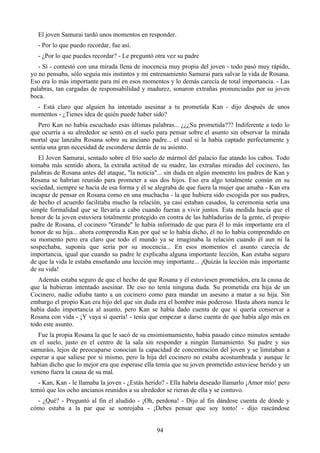 El joven Samurai tardó unos momentos en responder.
  - Por lo que puedo recordar, fue así.
  - ¿Por lo que puedes recordar? - Le preguntó otra vez su padre
   - Sí - contestó con una mirada llena de inocencia muy propia del joven - todo pasó muy rápido,
yo no pensaba, sólo seguía mis instintos y mi entrenamiento Samurai para salvar la vida de Rosana.
Eso era lo más importante para mí en esos momentos y lo demás carecía de total importancia. - Las
palabras, tan cargadas de responsabilidad y madurez, sonaron extrañas pronunciadas por su joven
boca.
  - Está claro que alguien ha intentado asesinar a tu prometida Kan - dijo después de unos
momentos - ¿Tienes idea de quién puede haber sido?
   Pero Kan no había escuchado esas últimas palabras... ¿¿¿Su prometida??? Indiferente a todo lo
que ocurría a su alrededor se sentó en el suelo para pensar sobre el asunto sin observar la mirada
mortal que lanzaba Rosana sobre su anciano padre... el cual si la había captado perfectamente y
sentía una gran necesidad de esconderse detrás de su asiento.
   El Joven Samurai, sentado sobre el frío suelo de mármol del palacio fue atando los cabos. Todo
tomaba más sentido ahora, la extraña actitud de su madre, las extrañas miradas del cocinero, las
palabras de Rosana antes del ataque, "la noticia"... sin duda en algún momento los padres de Kan y
Rosana se habrían reunido para prometer a sus dos hijos. Eso era algo totalmente común en su
sociedad, siempre se hacía de esa forma y él se alegraba de que fuera la mujer que amaba - Kan era
incapaz de pensar en Rosana como en una muchacha - la que hubiera sido escogida por sus padres,
de hecho el acuerdo facilitaba mucho la relación, ya casi estaban casados, la ceremonia sería una
simple formalidad que se llevaría a cabo cuando fueran a vivir juntos. Esta medida hacía que el
honor de la joven estuviera totalmente protegido en contra de las habladurías de la gente, el propio
padre de Rosana, el cocinero "Grande" le había informado de que para él lo más importante era el
honor de su hija... ahora comprendía Kan por qué se lo había dicho, él no lo había comprendido en
su momento pero era claro que todo el mundo ya se imaginaba la relación cuando él aun ni la
sospechaba, suponía que sería por su inocencia... En esos momentos el asunto carecía de
importancia, igual que cuando su padre le explicaba alguna importante lección, Kan estaba seguro
de que la vida le estaba enseñando una lección muy importante... ¡Quizás la lección más importante
de su vida!
   Además estaba seguro de que el hecho de que Rosana y él estuviesen prometidos, era la causa de
que la hubieran intentado asesinar. De eso no tenía ninguna duda. Su prometida era hija de un
Cocinero, nadie odiaba tanto a un cocinero como para mandar un asesino a matar a su hija. Sin
embargo el propio Kan era hijo del que sin duda era el hombre más poderoso. Hasta ahora nunca le
había dado importancia al asunto, pero Kan se había dado cuenta de que si quería conservar a
Rosana con vida - ¡Y vaya si quería! - tenía que empezar a darse cuenta de que había algo más en
todo este asunto.
   Fue la propia Rosana la que le sacó de su ensimismamiento, había pasado cinco minutos sentado
en el suelo, justo en el centro de la sala sin responder a ningún llamamiento. Su padre y sus
samuráis, lejos de preocuparse conocían la capacidad de concentración del joven y se limitaban a
esperar a que saliese por si mismo, pero la hija del cocinero no estaba acostumbrada y aunque le
habían dicho que lo mejor era que esperase ella temía que su joven prometido estuviese herido y un
veneno fuera la causa de su mal.
   - Kan, Kan - le llamaba la joven - ¿Estás herido? - Ella habría deseado llamarlo ¡Amor mío! pero
temió que los ocho ancianos reunidos a su alrededor se rieran de ella y se contuvo.
  - ¿Qué? - Preguntó al fin el aludido - ¡Oh, perdona! - Dijo al fin dándose cuenta de dónde y
cómo estaba a la par que se sonrojaba - ¡Debes pensar que soy tonto! - dijo rascándose


                                                94
 