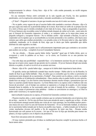 vergonzosamente la cabeza - Estoy bien - dijo al fin - sólo estaba pensando, no recibí ninguna
herida en la lucha.
   En ese momento Omius entró corriendo en la sala seguido por Escila, los dos quedaron
paralizados, con la respiración entrecortada y mirando asombrados a su Comandante.
   -¿Y bien? - Preguntó el anciano a la par que tomaba una taza de té entre sus manos.
   - No se padre, estoy seguro de que el asesino había sido mandado a asesinar a Rosana - dijo a la
par que cogía una mano de su prometida debajo de la mesa. Kan tomó un sorbo de su propia taza de
té y miró a Omius que le miraba extrañado al otro lado de la mesa. Algo se preguntaba el guerrero.
El Joven Samurai aún recordaba como le habían mirado después de entrar en la sala... justo antes de
que el General de Generales impusiera el orden y se sentaran todos en la mesa para tomar un
pequeño refrigerio y recuperar fuerzas - No te ofendas cariño - dijo mirando a Rosana, la cual se
sorprendió con la rapidez que se acostumbraba su reciente prometido a los cambios, sólo hacía unos
minutos que sabía que estaban prometidos y ya actuaba como si lo llevaran toda la vida, algo había
cambiado, madurado, en la mirada de Kan, algo que le decía que había aprendido que debía
disfrutar de cada segundo a su lado.
   - ... pero no creo que tu padre sea lo suficientemente importante para que contraten a un asesino
para acabar con su hija. - completó el joven Comandante Samurai.
   - No me ofendo... - Rosana quería haber dicho "querido" igual que él había dicho, pero se
avergonzó y cortó la palabra en su boca - es lo cierto, un Cocinero no es una persona tan
importante.
   - Eso sólo deja una posibilidad - respondió Kan - si la intentaron asesinar fue por mi culpa, algo
hay que no sé pero estoy seguro de que pronto me lo contarán - El joven Samurai dirigió una mirada
directa a su padre, el cual se revolvió en su asiento nervioso.
   - Bueno - dijo al fin - puede haber algo... aunque no le había dado importancia hasta ahora.
   - Sí querido, tenías que habérselo contado hace mucho tiempo - Había sido la voz de Rumiko, la
madre de Kan la que había hablado - Hijo, tú sabes que es costumbre que los niños se prometan en
matrimonio justo después de su nacimiento ¿Verdad? - Kan asintió con la cabeza y miró a su madre
mientras entraba en la habitación calmadamente - Hace muchos años tu padre luchó en otro ejército,
donde hizo un amigo. Los dos fueron como hermanos durante mucho tiempo y prometieron que sus
hijos se casarían cuando fueran mayores - La Gran Dama miró a su esposo como si hubiera sido una
locura de juventud - con el tiempo sus caminos se separaron y el amigo de tu padre, en otro tiempo
honrado hasta la médula, se fue acercando cada vez más al mundo de las sombras. - Un respingo
recorrió su cuerpo al pronunciar estas palabras - Ambos se convirtieron en enemigos y al final tu
padre salió victorioso y lo expulsó del país.
   Aprovechando la pausa de su esposa, el General de Generales continuó el relato.
   - Pasaron muchos años, y justo cuando creíamos que no seríamos bendecidos con el precioso don
de un hijo... naciste tú - En los ojos de Kazo lucía una mirada de amor y orgullo por su hijo - Al año
de tu nacimiento amargó nuestra dicha una visita de mi viejo enemigo, me recordaba nuestro pacto.-
una mueca de asco cruzó la cara del General de Generales - Él en su horrenda maldad, al enterarse
de tu nacimiento había tomado por la fuerza un pueblo muy lejano... y había tomado por la fuerza a
veinte muchachas jóvenes del pueblo a fin de asegurarse de tener una hija. - Rosana estaba
horrorizada con solo pensar en la escena - Así que al fin tuvo la hija que deseaba para tramar sus
planes y la trajo a palacio con el objetivo de prometeros.
   Kazo hizo una pausa antes de continuar.
   - El muy rastrero pretendía que olvidase su maldad para hacerme cumplir la promesa hecha a él
hacía tantos años.


                                                 95
 