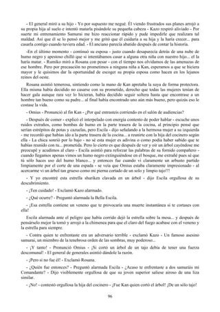 - El general miró a su hijo - Yo por supuesto me negué. Él viendo frustrados sus planes arrojó a
su propia hija al suelo e intentó matarla pisándole su pequeña cabeza - Kazo respiró aliviado - Por
suerte mi entrenamiento Samurai me hizo reaccionar rápido y pude impedirle que realizara tal
maldad. Así que él se lo pensó mejor y me gritó que él cuidaría a su hija y la haría crecer... para
casarla contigo cuando tuviera edad. - El anciano parecía abatido después de contar la historia.
   -En el último momento - continuó su esposa - justo cuando desaparecía detrás de una nube de
humo negro y apestoso chilló que si intentábamos casar a alguna otra niña con nuestro hijo... el la
haría matar. - Rumiko miró a Rosana con pesar - con el tiempo nos olvidamos de las amenazas de
ese hombre. Pero por precaución no prometimos a ninguna niña a Kan, esperamos a que se hiciera
mayor y le quisimos dar la oportunidad de escoger su propia esposa como hacen en los lejanos
reinos del oeste.
   Rosana asintió temerosa, sintiendo como la mano de Kan apretaba la suya de forma protectora.
Ella misma había decidido no casarse con su prometido, derecho que todas las mujeres tenían de
hacer gala aunque rara vez lo hicieran, había decidido seguir soltera hasta que encontrase a un
hombre tan bueno como su padre... al final había encontrado uno aún más bueno, pero quizás eso le
costase la vida.
   - Omius - Pronunció al fin Kan - ¿Por qué entrasteis corriendo en el salón de audiencias?
   - Después de comer - explicó el interpelado con energía contento de poder hablar - escuche unos
ruidos extraños, como bombas de humo en la parte trasera de la cocina, al principio pensé que
serían estrépitos de potas y cazuelas, pero Escila - dijo señalando a la hermosa mujer a su izquierda
- me recordó que habías ido a la parte trasera de la cocina... a reunirte con la hija del cocinero según
ella - La chica sonrió por lo bajo - no sé esta mujer es adivina o como podía haber sabido que te
habías reunido con tu... prometida. Pero lo cierto es que después de ver y oír un árbol cayéndose me
preocupé y acudimos al claro - Escila asintió para reforzar las palabras de su fornido compañero -
cuando llegamos apenas vimos un humo negro extinguiéndose en el bosque, me extrañé pues sé que
tú sólo haces uso del humo blanco... y entonces fue cuando vi claramente un arbusto partido
limpiamente por el corte de una espada - se veía que Omius estaba claramente impresionado - al
acercarme vi un árbol tan grueso como mi pierna cortado de un solo y limpio tajo!!!
   - Y yo encontré esta estrella shuriken clavada en un árbol - dijo Escila orgullosa de su
descubrimiento.
   - ¡Ten cuidado! - Exclamó Kazo alarmado.
   - ¿Qué ocurre? - Preguntó alarmada la Bella Escila.
   - ¡Esa estrella contiene un veneno que te provocaría una muerte instantánea si te cortases con
ella!
   Escila alarmada ante el peligro que había corrido dejó la estrella sobre la mesa... y después de
pensárselo mejor la tomó y arrojó a la chimenea para que el claro del fuego acabase con el veneno y
la estrella para siempre.
  - Contra quien te enfrentaste era un adversario terrible - exclamó Kazo - Un famoso asesino
samurai, un miembro de la tenebrosa orden de las sombras, muy poderoso...
   - ¡Y tanto! - Pronunció Omius - ¡Si cortó un árbol de un tajo debía de tener una fuerza
descomunal! - El general de generales asintió dándole la razón.
   - ¡Pero si no fue él! - Exclamó Rosana.
   - ¿Quién fue entonces? - Preguntó alarmada Escila - ¿Acaso te enfrentaste a dos samuráis mi
Comandante? - Dijo visiblemente orgullosa de que su joven superior saliese airoso de una liza
similar.
   - ¡No! - contestó orgullosa la hija del cocinero - ¡Fue Kan quien cortó el árbol! ¡De un sólo tajo!

                                                  96
 