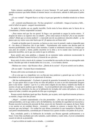Todos miraron asombrados al unísono al joven Samurai. El cual quedó avergonzado, no le
gustaba reconocer que había fallado al intentar atacar a su adversario, además le daba pena el pobre
árbol.
  -¿Es eso verdad? - Preguntó Kazo a su hijo a la par que ignoraba la ofendida mirada de su futura
Nuera.
   - ¡Sí - contestó sencillamente este - No fue a propósito! - se defendió - Ataque al asesino y fallé...
corté el árbol sin querer - aseguró inocentemente.
  Su padre le miraba con un orgullo increíble, Escila tenía la boca abierta ante la fuerza de su
Comandante y Omius sorprendido exclamó:
   - ¡Pues menos mal que fue sin querer! Si llega a ser queriendo te cargas la cocina entera - Y
después de mirar a su superior otra vez añadió - ¿Pero cómo narices lo hiciste? ¡No es tan sencillo!
¿Sabes? ¡Dudo que yo mismo pudiera! - y marcando uno de sus poderosos músculos añadió - ¡y me
parece que soy varias veces más fuerte que tú! ¡Si apenas eres un brazo mío!
   - Cuando un hombre puro lo necesita, su fuerza es cien veces la normal y nada es imposible para
él - fue ahora el Silencioso Aki el que habló. - Normalmente sólo usamos una décima parte de
nuestras posibilidades, tanto físicas como mentales. Cuando es totalmente necesario, y siempre que
seas puro de corazón y mente, podrás encontrar en tu alma y en tu cuerpo unas reservas que te
parecerán increíbles, sea lo que sea contra lo que te enfrentes.
   Kazo asintió ante estas palabras, y después de un momento todos asintieron reconociendo la
sabiduría del Primer Samurai de Kazo y General de sus ejércitos.
  Kazo miró el cielo a través de la ventana. La oscuridad de una noche sin luna no presagiaba nada
bueno. Decidió que todo el mundo debía irse a su casa... o a su tienda a dormir.
   - Mañana nos vemos - dijo Rosana a Kan - ¿Detrás de la cocina? - El joven asintió con la cabeza.
   -¡De eso nada! - Exclamó Kazo rotundamente.
   Rosana saltó como accionada por un resorte.
   - ¡Si se cree que va a impedirme ver a su hijo por muy poderoso y general que sea va listo! - la
ferocidad en la mirada de la joven impresionó al anciano.
   - ¡Me has malinterpretado! - Exclamó el general de generales levantando las manos en gesto de
paz - lo que quiero decir es que tú hoy no sales del palacio, tu casa es un sitio demasiado inseguro
para ti esta noche - explicó - ayer la vi y sería como colgarte de una diana y tenderle una flecha al
asesino a la par que le pedimos que te dispare. - La joven palideció ante estas palabras. - Lo que está
claro es que hoy dormiréis los dos en la habitación de invitados del centro del palacio, es la más
segura de todas y tendréis una guardia de élite que os protegerá.
   Rosana asintió obediente igual que Kan. Rumiko, por su parte, miró significativamente primero a
su marido y luego a los dos jóvenes.
   - ¡Mujer! - exclamó sorprendiendo a los dos prometidos - ¡No seas mal pensada! Los dos ya
están prometidos, con lo que están a salvo de habladurías, las medidas de seguridad son necesarias y
Rosana necesita la protección personal de Kan, pocos de mis Samuráis son capaces de hacer frente
a ese asesino en un combate directo - reconoció - además ya conoces a nuestro hijo ¡Es más
inocente que una lechuga! - En verdad fue este último comentario lo que tranquilizó a Rumiko, la
cual partió inmediatamente, custodiada por el Samurai Gui a poner al tanto a los padres de la joven.
   Kan, extrañado, partió a la habitación de invitados con Rosana agarrada cariñosamente a su
brazo. Como iban escoltados por ocho samuráis, cuatro delante y cuatro atrás, el joven comandante
susurró al oído de su prometida:
   - A qué se refería mi madre con su mirada... - y continuó

                                                   97
 