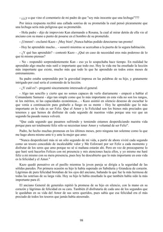 - ¿¿¿y a que vino el comentario de mi padre de que "soy más inocente que una lechuga"???
  Por única respuesta recibió una callada sonrisa de su prometida la cual pensó pícaramente que
una lechuga sería más peligrosa que su prometido.
   - Hola padre - dijo de improvisto Kan alarmando a Rosana, la cual al mirar detrás de ella vio al
anciano con su mano a punto de posarse en el hombro de su prometido.
  - ¡Ummm! - exclamó Kazo - ¡Muy bien! ¡Nunca habías podido detectarme tan pronto!
  - Hoy he aprendido mucho... - susurró mientras se acercaban a la puerta de la segura habitación.
  - ¿Y qué has aprendido? - contestó Kazo - ¿Qué en caso de necesidad eres más poderoso de lo
que tú mismo piensas?
   - No - respondió sorprendentemente Kan - eso ya lo sospechaba hace tiempo. En realidad he
aprendido algo mucho más sutil e importante que todo eso. Hoy la vida me ha enseñado la lección
más importante que existe, mucho más que todo lo que he aprendido en todos estos meses de
entrenamiento.
   Su padre estaba sorprendido por la gravedad impresa en las palabras de su hijo, y gratamente
intrigado por cual sería el contenido de la lección.
  - ¿Y cuál es? - preguntó sinceramente interesado el general.
   - Algo tan sencillo y cierto que no somos capaces de verlo diariamente - empezó a hablar el
Comandante Samurai - algo tan simple como que lo más importante en esta vida no son los rangos,
ni los méritos, ni las capacidades económicas... - Kazo asintió en silencio deseoso de escuchar lo
que venía a continuación para grabarlo a fuego en su mente - Hoy he aprendido que lo más
importante en la vida es ser Feliz. Que el Amor y la Felicidad son los bienes más preciados que
tenemos y que hemos de disfrutar de cada segundo de nuestras vidas porque una vez que un
segundo ha pasado nunca volverá.
   “Que cada segundo que pasamos sufriendo y temiendo estamos desperdiciando nuestra vida
porque para ser totalmente feliz sólo se necesitan tener Amor y voluntad de ser Feliz".
  Padre, he hecho muchas promesas en los últimos meses, pero ninguna tan solemne como la que
me hago ahora mismo ante ti y ante la mujer que amo:
   “Nunca desperdiciaré más ni un sólo segundo de mi vida, a partir de ahora viviré cada segundo
como un tesoro concedido de incalculable valor y Me Esforzaré por ser Feliz a cada momento y
disfrutar de los seres que amo porque no sé si mañana estarán ahí. Pero en vez de preocuparme lo
que haré será hacerlos Felices con mi presencia y mis atenciones hacia ellos, y yo mismo me haré
feliz a mi mismo con su mera presencia, pues hoy he descubierto que lo más importante en esta vida
es la felicidad y el Amor."
   Kazo quedó pensativo en el pasillo mientras la joven pareja se dirigía a la seguridad de las
sólidas paredes. Por primera ocasión su hijo le había superado en Sabiduría y Grandeza de corazón.
Lágrimas de pura felicidad brotaban de los ojos del anciano, bañando la que fue la más hermosa de
todas las sonrisas de su larga vida. Hoy su hijo le había enseñado la que también había sido la más
importante para él.
   El anciano General de generales repitió la promesa de su hijo en silencio, con la mano en su
corazón y lágrimas de felicidad en su cara. También él disfrutaría de cada uno de los segundos que
le quedaban en su vida del Amor de sus seres queridos, pues sabía que esa felicidad era el más
preciado de todos los tesoros que jamás había atesorado.




                                                98
 