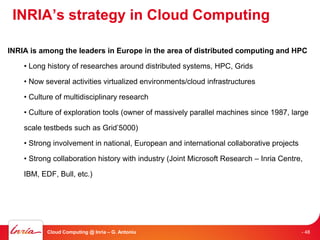 INRIA’s strategy in Cloud Computing

INRIA is among the leaders in Europe in the area of distributed computing and HPC

    • Long history of researches around distributed systems, HPC, Grids

    • Now several activities virtualized environments/cloud infrastructures

    • Culture of multidisciplinary research

    • Culture of exploration tools (owner of massively parallel machines since 1987, large

    scale testbeds such as Grid’5000)

    • Strong involvement in national, European and international collaborative projects

    • Strong collaboration history with industry (Joint Microsoft Research – Inria Centre,

    IBM, EDF, Bull, etc.)




           Cloud Computing @ Inria – G. Antoniu                                           - 48
 