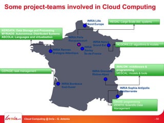 Some project-teams involved in Cloud Computing

                                                                 INRIA Lille      REGAL: Large Scale dist. systems
                                                                 Nord Europe

KERDATA: Data Storage and Processing
MYRIADS: Autonomous Distributed Systems
ASCOLA: Languages and virtualization              INRIA Paris
                                                  Rocquencourt      INRIA Nancy
                                                                    Grand Est          ALGORILLE: algorithms & models
                                                             INRIA
                                     INRIA Rennes            Saclay
                                     Bretagne Atlantique     Île-de-France



                                                                                       AVALON: middleware &
CEPAGE: task management                                             INRIA Grenoble     programming
                                                                    Rhône-Alpes        MESCAL: models & tools


                                            INRIA Bordeaux
                                            Sud-Ouest                                    INRIA Sophia Antipolis
                                                                                         Méditerranée


                                                                                     OASIS: programming
                                                                                     ZENITH: Scientific Data
                                                                                     Management


               Cloud Computing @ Inria – G. Antoniu                                                                  - 50
 