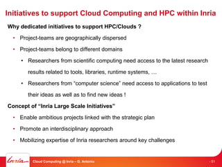 Initiatives to support Cloud Computing and HPC within Inria
Why dedicated initiatives to support HPC/Clouds ?

  • Project-teams are geographically dispersed

  • Project-teams belong to different domains

     • Researchers from scientific computing need access to the latest research

        results related to tools, libraries, runtime systems, …

     • Researchers from “computer science” need access to applications to test

        their ideas as well as to find new ideas !

Concept of “Inria Large Scale Initiatives”

  • Enable ambitious projects linked with the strategic plan

  • Promote an interdisciplinary approach

  • Mobilizing expertise of Inria researchers around key challenges


          Cloud Computing @ Inria – G. Antoniu                                    - 51
 