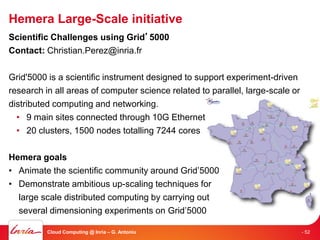 Hemera Large-Scale initiative
Scientific Challenges using Grid’5000
Contact: Christian.Perez@inria.fr

Grid'5000 is a scientific instrument designed to support experiment-driven
research in all areas of computer science related to parallel, large-scale or
distributed computing and networking.
  • 9 main sites connected through 10G Ethernet
  • 20 clusters, 1500 nodes totalling 7244 cores

Hemera goals
• Animate the scientific community around Grid’5000
• Demonstrate ambitious up-scaling techniques for
  large scale distributed computing by carrying out
  several dimensioning experiments on Grid’5000

          Cloud Computing @ Inria – G. Antoniu                                  - 52
 