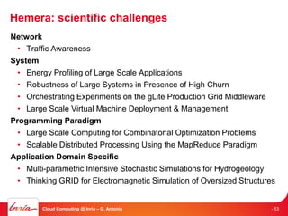 Hemera: scientific challenges
Network
  • Traffic Awareness
System
  • Energy Profiling of Large Scale Applications
  • Robustness of Large Systems in Presence of High Churn
  • Orchestrating Experiments on the gLite Production Grid Middleware
  • Large Scale Virtual Machine Deployment & Management
Programming Paradigm
  • Large Scale Computing for Combinatorial Optimization Problems
  • Scalable Distributed Processing Using the MapReduce Paradigm
Application Domain Specific
  • Multi-parametric Intensive Stochastic Simulations for Hydrogeology
  • Thinking GRID for Electromagnetic Simulation of Oversized Structures


        Cloud Computing @ Inria – G. Antoniu                          - 53
 
