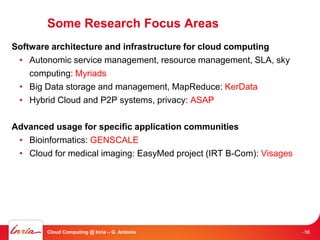 Some Research Focus Areas
Software architecture and infrastructure for cloud computing
 • Autonomic service management, resource management, SLA, sky
    computing: Myriads
 • Big Data storage and management, MapReduce: KerData
 • Hybrid Cloud and P2P systems, privacy: ASAP

Advanced usage for specific application communities
 • Bioinformatics: GENSCALE
 • Cloud for medical imaging: EasyMed project (IRT B-Com): Visages




        Cloud Computing @ Inria – G. Antoniu                         - 56
 