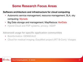 Some Research Focus Areas
Software architecture and infrastructure for cloud computing
 • Autonomic service management, resource management, SLA, sky
    computing: Myriads
 • Big Data storage and management, MapReduce: KerData
 • Hybrid Cloud and P2P systems, privacy: ASAP

Advanced usage for specific application communities
 • Bioinformatics: GENSCALE
 • Cloud for medical imaging: EasyMed project (IRT B-Com): Visages




        Cloud Computing @ Inria – G. Antoniu                         - 57
 