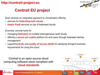 http://contrail-project.eu

            Contrail EU project
  Goal: develop an integrated approach to virtualization offering
  • services for federating IaaS clouds
  • elastic PaaS services on top of federated clouds

  Overview: provide tools for
  • managing federation of multiple heterogeneous IaaS clouds
  • offering a secure yet usable platform for end users through federated identity
    management
  • supporting SLAs and quality of service (QoS) for satisfying stringent business
    requirements for using the cloud


                                                                                                      Applica&on)



    Contrail is an open source cloud                                 Applica&on)
                                                                                                Federa&on)API)
                                                                                                                                     Applica&on)
                                                                                                  +)Fed.)core)
 computing software stack compliant with                           Federa&on)API)                                                   Federa&on)API)
                                                                     +)Fed.)core)                                                     +)Fed.)core)
           cloud standards
                                                              A)                         A)                          A)                 A)
                                                                             Storage(                     Resource                       Storage(
            Cloud Computing @ Inria – G. Antoniu              Resource
                                                              Provider
                                                                             Provider(    Network(
                                                                                          Provider(
                                                                                                          Provider        Public(
                                                                                                                          Cloud(
                                                                                                                                             - 58
                                                                                                                                         Provider(
 