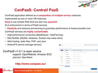 ConPaaS: Contrail PaaS
 ConPaaS application defined as a composition of multiple service instances
 implemented as one or more VM instances
 Easy to use (simple Web GUI) but also very powerful
 SLA enforcement in terms of PaaS services
 • Elasticity and resource provisioning to guarantee performance at lowest possible cost
 ConPaaS services are highly customizable
 • High-performance computing (MapReduce, TaskFarming)
 • SQL/NoSQL (MySQL database, Scalarix key-value store)
 • Web hosting: static files, PHP, and Java
 • XtreemFS service (storage service)


ConPaaS v1.0.1 is open source
        support: OpenNebula, Amazon EC2
        planned: OpenStack


           http://www.conpaas.eu/

          Cloud Computing @ Inria – G. Antoniu                                             - 61
 