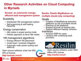 Other Research Activities on Cloud Computing
 in Myriads
  Snooze: an autonomic energy-                  Resilin: Elastic MapReduce on
  efficient IaaS management system              multiple clouds (sky computing)
Scalability                                     Goals
  • Distributed VM management system             • Creation of MapReduce execution
  • Self-organizing & self-healing                 platforms on top of multiple clouds
    hierarchy                                    • Elasticity of the platforms
                                                 • Support all kinds of Hadoop jobs
 Energy conservation                             • Support different Hadoop versions
  • Idle nodes in power-saving mode             Interfaces
  • Holistic approach to favor idle nodes        • Amazon EMR for users
                                                 • Libcloud with underlying IaaS
 VM management algorithms                          providers
  • Energy-efficient VM placement
  • Under-load / overload mitigation
  • Automatic node power-cycling and
    wake-up
Open source software under the GNU                   Open source software under GNU
GPLv2 license                                        Affero GPL license
http://snooze.inria.fr                               http://resilin.inria.fr
         Cloud Computing @ Inria – G. Antoniu                                        - 62
 