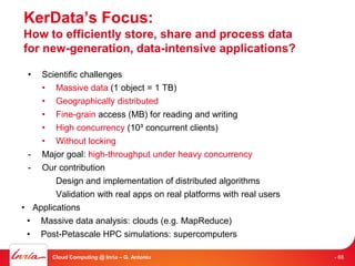 KerData’s Focus:
How to efficiently store, share and process data
for new-generation, data-intensive applications?

 •   Scientific challenges
     • Massive data (1 object = 1 TB)
     • Geographically distributed
     • Fine-grain access (MB) for reading and writing
    • High concurrency (10³ concurrent clients)
    • Without locking
 - Major goal: high-throughput under heavy concurrency
 - Our contribution
        Design and implementation of distributed algorithms
        Validation with real apps on real platforms with real users
• Applications
 • Massive data analysis: clouds (e.g. MapReduce)
 • Post-Petascale HPC simulations: supercomputers

       Cloud Computing @ Inria – G. Antoniu                           - 66
 