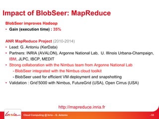 Impact of BlobSeer: MapReduce
BlobSeer improves Hadoop
• Gain (execution time) : 35%


ANR MapReduce Project (2010-2014)
• Lead: G. Antoniu (KerData)
• Partners: INRIA (AVALON), Argonne National Lab, U. Illinois Urbana-Champaign,
  IBM, JLPC, IBCP, MEDIT
• Strong collaboration with the Nimbus team from Argonne National Lab
    - BlobSeer integrated with the Nimbus cloud toolkit
    - BlobSeer used for efficient VM deployment and snapshotting
• Validation : Grid’5000 with Nimbus, FutureGrid (USA), Open Cirrus (USA)




                                     http://mapreduce.inria.fr
         Cloud Computing @ Inria – G. Antoniu                               - 68
 