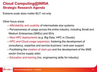 Cloud Computing@INRIA
Strategic Research Agenda
Extreme scale does matter BUT not only

Other focus areas
   – Affordability and usability of intermediate size systems
   – Pervasiveness of usage across the entire industry, including Small and
    Medium Enterprises (SMEs) and ISVs
   – New HPC deployments (e.g. Big Data, HPC in Clouds)
   – HPC and Cloud usage expansion, fostering the development of
    consultancy, expertise and service business / end-user support
   – Facilitating the creation of start-ups and the development of the SME
    sector (hw/sw supply side)
   – Education and training (inc. engineering skills for industry)



         Cloud Computing @ Inria – G. Antoniu                            - 70
 