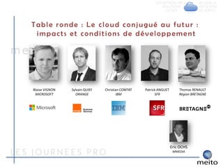 Table ronde : Le cloud conjugué au futur :
 impacts et conditions de développement




Blaise VIGNON   Sylvain QUIEF   Christian COMTAT   Patrick ANGUET       Thomas RENAULT
 MICROSOFT        ORANGE               IBM               SFR            Région BRETAGNE




                                                                    Eric OCHS
                                                                     MMEDIA
 