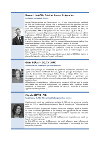Bernard LAMON – Cabinet Lamon & Associés
Avocat au barreau de Rennes

Bernard Lamon assiste ses clients depuis 1993. Il s'est progressivement spécialisé
en droit de l'informatique depuis 1998, et a obtenu le titre de spécialiste en droit
de l'informatique et des télécommunications, décerné sur examen, en 2004. Il a
suivi une formation internationale (LLM de l'université d'Exeter en 1991), en
gestion (DESS CAAE en 1992) et en droit des affaires (DESS DJCE en 1993).
Il a commencé son activité professionnelle en fusions acquisitions dans un cabinet
anglo-saxon (Clifford Chance) pendant deux ans, avant d'exercer en cabinet
judiciaire en droit des affaires à partir de 1995 et de se spécialiser progressivement
en droit de l'informatique et des télécommunications.
Il a été co-fondateur du cabinet AVOXA, un des cabinets régionaux leaders dans
l'Ouest de la France, avant de fonder la structure LAMON & Associés.
Il est membre du Conseil d'administration de l'AFDIT (Association Française Droit
Informatique Télécommunications), du Conseil de l'Ordre des avocats de Rennes
(plus spécifiquement en charge des questions liées à l'informatique et aux
technologies de l'information).
Il est Président d'honneur du club des utilisateurs du logiciel SECIB (le logiciel le
plus utilisé dans les cabinets d'avocats en France).


Gilles PERAIS - DELTA DORE
Administrateur réseaux et systèmes télécom

Après avoir participé au lancement des premiers ordinateurs personnels chez
Apple Sedrin France et Hewlett-Packard, après un passage de quelques années
dans la distribution informatique, Gilles Perais a intégré Delta Dore pour
développer le système d'information de l'entreprise et participer aux
développements des produits communicants conçus, fabriqués et commercialisés
par Delta Dore.
Gilles Perais est actuellement Administrateur réseaux & télécom pour le groupe
Delta Dore avec une forte délégation en tant qu'expert NTIC auprès du service
Recherche & Innovation (plates-formes de services, maintien à domicile,
applications smartphones....).


Claudie DAVID – SIB
Responsable du Pôle Télésanté et hébergement de onnées

Etablissement public de coopération sanitaire, le SIB est une structure rennaise
créée en 1993 et spécialisée exclusivement dans le domaine de l’informatique de
santé.
Editeur et diffuseur de progiciels de santé, mais aussi hébergeur agréé de données
de santé à caractère personnel, le SIB héberge des applications et des données
sensibles pour les groupements de coopération sanitaires régionaux de Télésanté,
les réseaux et les établissements de santé.
Il intervient aujourd’hui auprès de 300 établissements hospitaliers de santé sur
tout le territoire national.
Le SIB réfléchit avec ses établissements de santé adhérents aux évolutions de
l’hébergement de systèmes d’information hospitaliers et notamment au Cloud
computing hospitalier.
 
