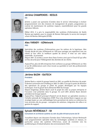 Jérôme CHAMPENOIS – KEOLIS
DSI

Jérôme a passé une quinzaine d’années dans le service informatique à évoluer
progressivement vers des missions de management de projets, programmes ou
contrat de maintenance de systèmes majeurs, essentiellement pour les grands
opérateur télécom.

Début 2012, il a pris la responsabilité des systèmes d'informations de Keolis
Rennes qui exploite, pour le compte de Rennes Metropole, le service de transport
urbain de Rennes Metropole (STAR).


Alex VARADY – AZNetwork
PDG

Spécialiste des systèmes d’informations pour les métiers de la logistique, Alex
Varady décide de créer AZNetwork en 1999 pour partager son expérience avec ses
clients et leur offrir la meilleure qualité de service. Il mise sur une valeur
essentielle : la proximité.
Depuis 2007, la société a ouvert deux Data Centers ainsi que le Cloud AZ qui offre
un lieu sécurisé pour l’hébergement des données de ses clients.

Aujourd’hui, plus de 600 entreprises font confiance au groupe AZNetwork car Alex
et ses 80 collaborateurs sont à leur écoute au quotidien et sont des professionnels
compétents.


Jérôme BAZIN – ISATECH
Président

Jérôme Bazin a rejoint le groupe Isatech en 2001, en qualité de directeur de projet.
Il devient actionnaire de la holding en 2002. En 2003, il occupe le poste de directeur
des opérations du groupe et pilote les projets développés par les équipes
techniques. Il est le garant de la démarche R&D du Groupe.
Depuis longtemps, Jérôme Bazin avait le projet de créer sa propre entreprise et
l’occasion s’est présentée dans le groupe. En avril 2007, Jérôme Bazin devient
président du Groupe Isatech.
Aujourd’hui, l’objectif principal d'Isatech est de devenir un spécialiste reconnu à
l’échelle nationale de l’intégration d’ERP. Pour cela, Jérôme Bazin s’appuie sur une
stratégie basée sur une méthodologie forte permettant de mettre en cohérence les
trois activités clés du groupe : conception de solutions, intégration de celles-ci et
gestion du support.


Sylvain RÉVÉREAULT - SII
Consultant et architecte système au sein du pôle Infrastructures de SII

Travaillant depuis une douzaine d’années dans l’informatique, Sylvain Révéreault
s’est progressivement spécialisé dans les technologies systèmes et réseaux, en
particulier autour des systèmes GNU/Linux, avant de s'orienter vers les
problématiques d'industrialisation des environnements Web.
 